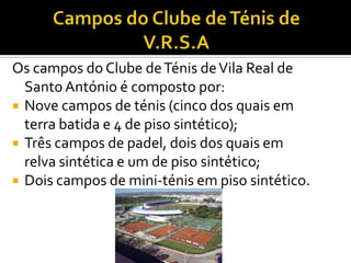 Os campos do Clube deTénis deVila Real de
SantoAntónio é composto por:
 Nove campos de ténis (cinco dos quais em
terra batida e 4 de piso sintético);
 Três campos de padel, dois dos quais em
relva sintética e um de piso sintético;
 Dois campos de mini-ténis em piso sintético.
 