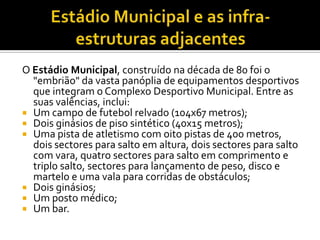 O Estádio Municipal, construído na década de 80 foi o
"embrião" da vasta panóplia de equipamentos desportivos
que integram o Complexo Desportivo Municipal. Entre as
suas valências, inclui:
 Um campo de futebol relvado (104x67 metros);
 Dois ginásios de piso sintético (40x15 metros);
 Uma pista de atletismo com oito pistas de 400 metros,
dois sectores para salto em altura, dois sectores para salto
com vara, quatro sectores para salto em comprimento e
triplo salto, sectores para lançamento de peso, disco e
martelo e uma vala para corridas de obstáculos;
 Dois ginásios;
 Um posto médico;
 Um bar.
 
