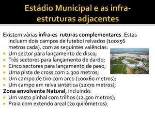 Existem várias infra-estruturas complementares. Estas
incluem dois campos de futebol relvados (100x56
metros cada), com as seguintes valências:
 Um sector para lançamento de disco;
 Três sectores para lançamento de dardo;
 Cinco sectores para lançamento de peso;
 Uma pista de cross com 2.300 metros;
 Um campo de tiro com arco (100x60 metros);
 Um campo em relva sintética (12x70 metros);
Zona envolvente Natural, incluindo:
 Um vasto pinhal com trilhos (12.500 metros);
 Praia com extendo areal (20 quilómetros).
 