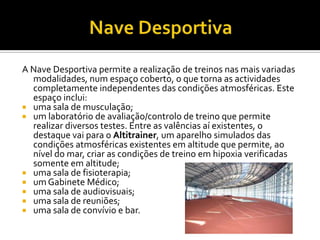 A Nave Desportiva permite a realização de treinos nas mais variadas
modalidades, num espaço coberto, o que torna as actividades
completamente independentes das condições atmosféricas. Este
espaço inclui:
 uma sala de musculação;
 um laboratório de avaliação/controlo de treino que permite
realizar diversos testes. Entre as valências aí existentes, o
destaque vai para o Altitrainer, um aparelho simulados das
condições atmosféricas existentes em altitude que permite, ao
nível do mar, criar as condições de treino em hipoxia verificadas
somente em altitude;
 uma sala de fisioterapia;
 um Gabinete Médico;
 uma sala de audiovisuais;
 uma sala de reuniões;
 uma sala de convívio e bar.
 