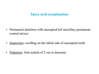 Intra oral examination
• Permanent dentition with unerupted left maxillary permanent
central incisor
• Inspection- swelling on the labial side of unerupted tooth
• Palpation- firm nodule of 2 cm in diameter
 