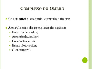 COMPLEXO DO OMBRO
 Constituição: escápula, clavícula e úmero;
 Articulações do complexo do ombro:
 Esternoclavicular;
 Acromioclavicular;
 Coracoclavicular;
 Escapulotorácica;
 Glenoumeral.
 