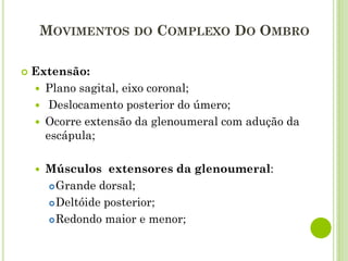 MOVIMENTOS DO COMPLEXO DO OMBRO
 Extensão:
 Plano sagital, eixo coronal;
 Deslocamento posterior do úmero;
 Ocorre extensão da glenoumeral com adução da
escápula;
 Músculos extensores da glenoumeral:
Grande dorsal;
Deltóide posterior;
Redondo maior e menor;
 