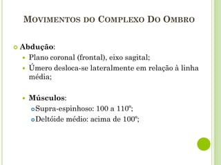 MOVIMENTOS DO COMPLEXO DO OMBRO
 Abdução:
 Plano coronal (frontal), eixo sagital;
 Úmero desloca-se lateralmente em relação à linha
média;
 Músculos:
Supra-espinhoso: 100 a 110º;
Deltóide médio: acima de 100º;
 