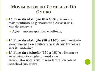  1.ª Fase da Abdução (0 a 90º): predomina
movimentação da glenoumeral; Associa-se a
rotação externa;
 Ações: supra-espinhoso e deltóide;
 2.ª Fase da Abdução (90 a 150º): movimento de
glenoumeral e escapulotorácica; Ações: trapézio e
serrátil anterior;
 3.ª Fase da abdução (150 a 180º): adiciona-se
ao movimento da glenumeral e da
escapulotorácica a inclinação lateral da coluna
vertebral (unilateral).
MOVIMENTOS DO COMPLEXO DO
OMBRO
 