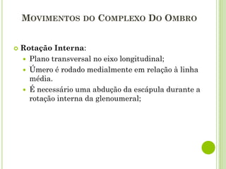 MOVIMENTOS DO COMPLEXO DO OMBRO
 Rotação Interna:
 Plano transversal no eixo longitudinal;
 Úmero é rodado medialmente em relação à linha
média.
 É necessário uma abdução da escápula durante a
rotação interna da glenoumeral;
 