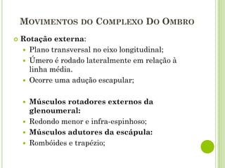 MOVIMENTOS DO COMPLEXO DO OMBRO
 Rotação externa:
 Plano transversal no eixo longitudinal;
 Úmero é rodado lateralmente em relação à
linha média.
 Ocorre uma adução escapular;
 Músculos rotadores externos da
glenoumeral:
 Redondo menor e infra-espinhoso;
 Músculos adutores da escápula:
 Rombóides e trapézio;
 