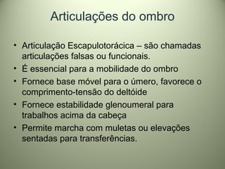 Articulações do ombro
• Articulação Escapulotorácica – são chamadas
articulações falsas ou funcionais.
• É essencial para a mobilidade do ombro
• Fornece base móvel para o úmero, favorece o
comprimento-tensão do deltóide
• Fornece estabilidade glenoumeral para
trabalhos acima da cabeça
• Permite marcha com muletas ou elevações
sentadas para transferências.
 
