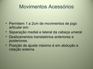 Movimentos Acessórios
• Permitem 1 a 2cm de movimentos de jogo
articular em:
• Separação medial e lateral da cabeça umeral
• Deslizamentos translatórios anteriores e
posteriores.
• Posição de ajuste máximo é em abdução e
rotação externa
 