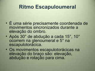 Ritmo Escapuloumeral
• É uma série precisamente coordenada de
movimentos sincronizados durante a
elevação do ombro.
• Após 30° de abdução a cada 15°, 10°
ocorrem na glenoumeral e 5° na
escapulotorácica.
• Os movimentos escapulotorácicas na
elevação do braço são: elevação,
abdução e rotação para cima.
 