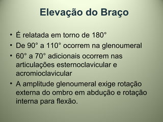 Elevação do Braço
• É relatada em torno de 180°
• De 90° a 110° ocorrem na glenoumeral
• 60° a 70° adicionais ocorrem nas
articulações esternoclavicular e
acromioclavicular
• A amplitude glenoumeral exige rotação
externa do ombro em abdução e rotação
interna para flexão.
 