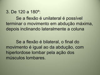 3. De 120 a 180º:
Se a flexão é unilateral é possível
terminar o movimento em abdução máxima,
depois inclinando lateralmente a coluna
Se a flexão é bilateral, o final do
movimento é igual ao da abdução, com
hiperlordose lombar pela ação dos
músculos lombares.
 