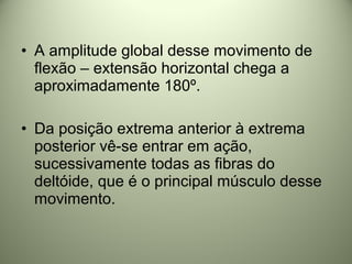 • A amplitude global desse movimento de
flexão – extensão horizontal chega a
aproximadamente 180º.
• Da posição extrema anterior à extrema
posterior vê-se entrar em ação,
sucessivamente todas as fibras do
deltóide, que é o principal músculo desse
movimento.
 