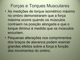 Forças e Torques Musculares
• As medições de torque isométrico máximo
no ombro demonstraram que a força
máxima ocorre quando os músculos
contraem na posição alongada e que o
torque diminui à medida que os músculos
encurtam.
• Pequenas alterações nos comprimentos
dos braços de alavanca podem exercer
grandes efeitos sobre a força e função
dos movimentos do ombro.
 