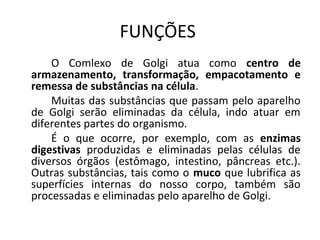 FUNÇÕES
O Comlexo de Golgi atua como centro de
armazenamento, transformação, empacotamento e
remessa de substâncias na célula.
Muitas das substâncias que passam pelo aparelho
de Golgi serão eliminadas da célula, indo atuar em
diferentes partes do organismo.
É o que ocorre, por exemplo, com as enzimas
digestivas produzidas e eliminadas pelas células de
diversos órgãos (estômago, intestino, pâncreas etc.).
Outras substâncias, tais como o muco que lubrifica as
superfícies internas do nosso corpo, também são
processadas e eliminadas pelo aparelho de Golgi.

 