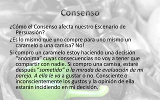 Consenso¿Cómo el Consenso afecta nuestro Escenario de Persuasión?¿Es lo mismo que uno compre para uno mismo un caramelo o una camisa? No!Si compro un caramelo estoy haciendo una decisión “anónima” cuyas consecuencias no voy a tener que compartir con nadie. Si compro una camisa, estaré después “sometido” a la mirada de evaluación de mi pareja. A ella le va a gustar o no. Consciente o inconscientemente los gustos y la opinión de ella estarán incidiendo en mi decisión.
