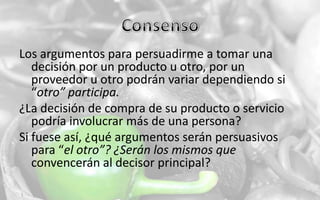 ConsensoLos argumentos para persuadirme a tomar una decisión por un producto u otro, por un proveedor u otro podrán variar dependiendo si “otro” participa.¿La decisión de compra de su producto o servicio podría involucrar más de una persona?Si fuese así, ¿qué argumentos serán persuasivos para “el otro”? ¿Serán los mismos que convencerán al decisor principal?