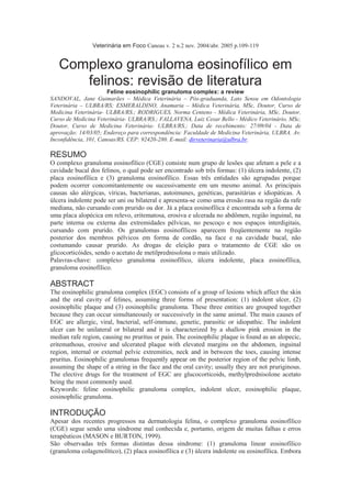 Veterinária em Foco Canoas v. 2 n.2 nov. 2004/abr. 2005 p.109-119<br />Complexo granuloma eosinofílico em felinos: revisão de literatura<br />Feline eosinophilic granuloma complex: a review<br />SANDOVAL, Jane Guimarães – Médica Veterinária – Pós-graduanda, Lato Sensu em Odontologia Veterinária – ULBRA/RS; ESMERALDINO, Anamaria – Médica Veterinária, MSc, Doutor, Curso de Medicina Veterinária- ULBRA/RS.; RODRIGUES, Norma Centeno - Médica Veterinária, MSc, Doutor, Curso de Medicina Veterinária- ULBRA/RS.; FALLAVENA, Luiz Cesar Bello - Médico Veterinário, MSc, Doutor, Curso de Medicina Veterinária- ULBRA/RS.; Data de recebimento: 27/09/04 - Data de aprovação: 14/03/05; Endereço para correspondência: Faculdade de Medicina Veterinária, ULBRA. Av. Inconfidência, 101, Canoas/RS. CEP: 92420-280. E-mail: dirveterinaria@ulbra.br.<br />RESUMO<br />O complexo granuloma eosinofílico (CGE) consiste num grupo de lesões que afetam a pele e a cavidade bucal dos felinos, o qual pode ser encontrado sob três formas: (1) úlcera indolente, (2) placa eosinofílica e (3) granuloma eosinofílico. Essas três entidades são agrupadas porque podem ocorrer concomitantemente ou sucessivamente em um mesmo animal. As principais causas são alérgicas, víricas, bacterianas, autoimunes, genéticas, parasitárias e idiopáticas. A úlcera indolente pode ser uni ou bilateral e apresenta-se como uma erosão rasa na região da rafe mediana, não cursando com prurido ou dor. Já a placa eosinofílica é encontrada sob a forma de uma placa alopécica em relevo, eritematosa, erosiva e ulcerada no abdômen, região inguinal, na parte interna ou externa das extremidades pélvicas, no pescoço e nos espaços interdigitais, cursando com prurido. Os granulomas eosinofílicos aparecem freqüentemente na região posterior dos membros pélvicos em forma de cordão, na face e na cavidade bucal, não costumando causar prurido. As drogas de eleição para o tratamento de CGE são os glicocorticóides, sendo o acetato de metilprednisolona o mais utilizado.<br />Palavras-chave: complexo granuloma eosinofílico, úlcera indolente, placa eosinofílica, granuloma eosinofílico.<br />ABSTRACT<br />The eosinophilic granuloma complex (EGC) consists of a group of lesions which affect the skin and the oral cavity of felines, assuming three forms of presentation: (1) indolent ulcer, (2) eosinophilic plaque and (3) eosinophilic granuloma. These three entities are grouped together because they can occur simultaneously or successively in the same animal. The main causes of EGC are allergic, viral, bacterial, self-immune, genetic, parasitic or idiopathic. The indolent ulcer can be unilateral or bilateral and it is characterized by a shallow pink erosion in the median rafe region, causing no pruritus or pain. The eosinophilic plaque is found as an alopecic, eritemathous, erosive and ulcerated plaque with elevated margins on the abdomen, inguinal region, internal or external pelvic extremities, neck and in between the toes, causing intense pruritus. Eosinophilic granulomas frequently appear on the posterior region of the pelvic limb, assuming the shape of a string in the face and the oral cavity; usually they are not pruriginous. The elective drugs for the treatment of EGC are glucocorticoids, methylprednisolone acetato being the most commonly used.<br />Keywords: feline eosinophilic granuloma complex, indolent ulcer, eosinophilic plaque, eosinophilic granuloma.<br />INTRODUÇÃO<br />Apesar dos recentes progressos na dermatologia felina, o complexo granuloma eosinofílico (CGE) segue sendo uma síndrome mal conhecida e, portanto, origem de muitas falhas e erros terapêuticos (MASON e BURTON, 1999).<br />São observadas três formas distintas dessa síndrome: (1) granuloma linear eosinofílico (granuloma colagenolítico), (2) placa eosinofílica e (3) úlcera indolente ou eosinofílica. Embora cada padrão de reação tenha diferenciações histológicas, pode ocorrer superposição entre padrões e alguns gatos podem apresentar-se com mais de uma forma. Por essa razão, as três formas são agrupadas em um mesmo complexo (GRACE, 2004).<br />As especulações etiológicas sobre o CGE são numerosas, sendo citadas as causas virais, genéticas, bacterianas, auto-imunes, parasitárias e alérgicas. Entre as mais importantes estão as alergias, que incluem aquelas de origem alimentar, as decorrentes de picada de pulga, a atopia e a hipersensibilidade à picada de mosquito (REY, 2004).<br />O envolvimento bacteriano pode ocasionalmente representar fator etiológico para o CGE, uma vez que a antibioticoterapia pode resolver ou melhorar algumas lesões (MULLER e KIRK, 1996), embora não se saiba se esse resultado deve-se às propriedades antibacterianas ou a algum efeito antiinflamatório do antibiótico (LOIZA e TONELLI, 2002). Os microorganismos mais comumente isolados das lesões incluem as espécies Staphylococcus, Streptococcus B-hemolítico, Pasteurella e Bacteróides, sendo que a resposta clínica positiva à antibioticoterapia sustentaria uma etiologia bacteriana (ROSENKRANTZ, 1998). Uma forma herdada deve ser considerada quando não puder ser documentada alguma hispersensibilidade (MULLER e KIRK,1996), uma vez que a literatura relata casos em indivíduos aparentados relacionando-os com uma disfunção hereditária da regulação eosinofílica (WERNER, 2003), não descartando, porém, possíveis eventos precipitadores devido ao curso flutuante das lesões (FONDATI, 2002). Especulações sobre o CGE ter uma base auto-imune devido à presença de anticorpos anti-epiteliais (IgG) em alguns indivíduos com a presença de úlceras eosinofílicas (ROSENKRATZ, 1993) , bem como a hipótese de que o alergeno I (feld I) do Felis domesticus, contido no pêlo e na saliva dos felinos poderia autossensibilizar os gatos e contribuir na patogenia da doença têm sido relatadas (FONDATI, 2002).<br />Rosenkrantz (1998) destaca que as causas alérgicas são as maiores causadoras do complexo granuloma eosinofílico, conforme apresentado na Tabela 1.<br />Tabela 1 - Etiologia e freqüência do complexo granuloma eosinofílico felino.<br />+ : causa rara da síndrome<br />++: causa incomum da síndrome<br />+++: causa freqüente da síndrome<br />+ + + +: causa principal da síndrome Rosenkrantz, 1998.<br />Etiologia Freqüência<br />Alergia à pulgas + + + +<br />Hipersensibilidade à mosquitos e mutucas + + +<br />Alergia alimentar + + +<br />Atopia + + +<br />Doenças bacterianas + + +<br />Causas idiopáticas + + +<br />Pulgas + +<br />Dermatofitose +<br />Virais +<br />Genéticas +<br />Doenças imunomediadas <br />Na patogenia do complexo granuloma eosinofílico está a reatividade da pele dos gatos à ação dos mastócitos e dos eosinófilos. Sabe-se que os eosinófilos desenvolvem uma importante função na reação inflamatória, além de sua presença como indicativo de parasitoses e alergias. De outra parte, existe nos gatos uma doença hipereosinofílica que pode se originar de uma disfunção medular neoplásica ou de uma incapacidade na regulação de uma reação parasitária ou alérgica. Já os mastócitos costumam estar associados aos eosinófilos nos epitélios e podem ter um papel importante na atração química e ativação destes; uma vez que os mastócitos tenham sido sensibilizados, ficam hiperreativos e sofrem desgranulação ao menor estímulo de pressão ou traumatismo. Ambas as células, sendo responsáveis pela necrose do colágeno, em conjunto com mediadores próinflamatórios, liberam enzimas proteolíticas, produzindo-se uma reação inflamatória que estruturalmente denomina-se de granuloma em paliçada.<br />O colágeno necrosado comporta-se como um corpo estranho que poderá calcificar e ser eliminado através da epiderme para a superfície da pele, aparecendo como uma úlcera elevada com colágeno necrosado e esbranquiçado no centro. Nesse estádio, mesmo com a causa eliminada, não ocorreria cura rápida em decorrência da ação de agentes secundários que poderiam exacerbar o processo (MASON e BURTON, 1999).<br />1. Úlcera indolente<br />A úlcera indolente, também denominada de úlcera eosinofílica, úlcera dos roedores ou dermatite ulcerativa do lábio superior felina (WERNER, 2003) pode ser uni ou bilateral. As lesões mais brandas surgem na forma de uma erosão rasa, de coloração rosada, na região da rafe mediana, podendo aparecer também em oposição à ponta do dente canino inferior e, mais raramente, em algum outro local do corpo do animal. Erosões mais severas, com perda de tecidos mais profundos estão associadas a um espessamento inflamatório crônico freqüentemente crostoso, podendo ocorrer, nos casos mais graves, a exposição dos incisivos superiores e gengiva (WILKINSON e HARVEY, 1996). As lesões são úmidas e ulcerativas, freqüentemente de aspecto crateriforme e não cursam com prurido ou dor (GRACE, 2004). A ocorrência de hemorragias está associada à localização da lesão no palato duro, podendo passar desapercebida pela deglutição do sangue; tumefação dos linfonodos regionais também pode ser observada. Não são relatadas predisposições raciais, e as fêmeas parecem ser mais predispostas do que os machos (MASON e BURTON, 1996). As úlceras labiais podem sofrer transformação maligna, gerando-se um carcinoma de células escamosas (MULLER e KIRK, 1996).<br />As lesões histopatológicas na úlcera indolente são pouco específicas, apresentando-se como uma dermatite hiperplásica ulcerativa, perivascular superficial e neutrofílica. As lesões variam em função do estádio: uma úlcera recente, de 48 a 96 horas, caracteriza-se por um infiltrado celular basicamente de eosinófilos, enquanto que úlceras com evolução de três dias a três semanas mostram degeneração do colágeno. Nas úlceras crônicas ocorre um predomínio de infiltrado mononuclear e polimorfonuclear, fibrose dérmica e, mais raramente, um infiltrado eosinofílico ou uma degeneração do colágeno (MASON e BURTON, 1999). Freqüentemente observa-se a presença de fragmentos de pêlos na lesão, não estando estabelecida a relação deste achado com a doença (JONES, 1997).<br />2. Placa eosinofílica<br />As placas eosinofílicas são áreas alopécicas, em relevo, eritematosas, erosivas e ulceradas, com um aspecto que varia desde uma pequena erosão mal definida a uma grande placa circunscrita. As localizações mais freqüentes são o abdômen, a região inguinal, as extremidades pélvicas e os espaços interdigitais (MASON e BURTON, 1999). Os felinos com placa eosinofílica podem ter úlceras indolentes, granuloma eosinofílico ou ambos, não havendo predileção por idade e raça, sendo que as fêmeas são mais predispostas (MULLER e KIRK, 1996). As lesões são pruriginosas e permanecem úmidas devido a lambidas constantes (GRACE, 2004). A eosinofilia sangüínea é um achado constante (WILLEMSE, 1995), sendo também comum uma linfadenopatia periférica concomitante (KUNKLE, 1995). O aparecimento de placas eosinofílicas pode ser precedido por períodos de letargia, podendo o desenvolvimento da lesão parar espontaneamente em alguns animais, especialmente naqueles que apresentam a forma hereditária (WERNER, 2003).<br />As lesões histopatológicas caracterizam-se por dermatite eosinofílica perivascular hiperplásica superficial ou profunda, podendo serem constatados micro-absessos eosinofílicos (MEDLEAU e HNILICA, 2003). Na epiderme observa-se paraqueratose, acantose com zonas ulceradas recobertas de tecido fibronecrótico, espongiose e vesiculação intraepidérmica eosinofílica, enquanto que, na derme, as lesões indicam celulite eosinofílica com ou sem a presença de mastócitos ou plasmócitos, podendo ainda ocorrer foliculite eosinofílica (MASON e BURTON, 1999). No diagnóstico diferencial deve-se incluir o mastocitoma, que apresenta poucos eosinófilos e não preserva a arquitetura da derme (CARLTON e MACGAVIN, 1995).<br />3. Granuloma eosinofílico<br />O granuloma eosinofílico, também conhecido como granuloma linear, devido à sua forma de cordão, apresenta-se como uma elevação firme, rosada e escamosa, aparecendo sobre a pele intacta e com grau de alopecia variável, geralmente não causando prurido (MASON e BURTON, 1999).<br />A lesão pode ocorrer na região posterior dos membros pélvicos, na face e na cavidade bucal (especialmente na língua e palato). Quando presentes na parte caudal da coxa, as lesões geralmente são bem circunscritas, elevadas e firmes, formando placas de coloração amarelada a rosada. Já as lesões na face e cavidade bucal apresentam configuração papular a nodular. Outras localizações, como na ponte nasal, nos pavilhões auriculares e nos coxins podais também são mencionadas (ROSENKRANTZ, 1998).<br />O granuloma eosinofílico é a causa mais comum de tumefações e nódulos no lábio inferior (gatos “beiçudos”) e queixos tumefactos assintomáticos (edema do queixo felino, queixos gordos). Um salpicado característico com focos brancos puntiformes, que correspondem aos focos de degeneração do colágeno, é comum naquelas lesões erodidas ou ulceradas (MULLER e KIRK, 1996). Gatos com lesões orais de granuloma eosinofílico podem apresentar disfagia (MEDLEAU e HNILICA, 2003).<br />Figura 1 - Felino, Persa, macho, um ano de idade, com granuloma eosinofílico. Notar as lesões no lábio.<br />Microscopicamente, o granuloma eosinofílico caracteriza-se por um granuloma nodular a difuso constituído de eosinófilos, histiócitos e células gigantes multinucleadas com focos de degeneração de colágeno (MEDLEAU e HNILICA, 2003). Também podem estar presentes mucinose da epiderme e da bainha da raiz externa do folículo ou furunculose eosinofílica focal e paniculite eosinofílica também focal (MULLER e KIRK, 1996). Ao microscópio eletrônico, observa-se edema separando as fibras de colágeno e macrófagos contendo grânulos eosinofílicos; as denominadas “figuras em chama’ observadas nas lesões são constituídas de eosinófilos, os quais passam por desgranulação citolítica ao redor das fibras de colágeno, as quais estão ultra-estruturalmente inalteradas (FONDATI, 2002).<br />Figura 2 - Exame histopatológico de um granuloma eosinofílico: observar macrófagos<br />epitelióides e células gigantes multinucleadas circundando depósito de massa eosinofílica.<br />DIAGNÓSTICO<br />O diagnóstico baseia-se na anamnese e nos exames clínico, alergogênico e histopatológico. A biopsia e o exame citológico representam ferramenta importante para auxiliar no diagnóstico, ao mostrarem predominância de eosinófilos nas lesões, embora neutrófilos e microorganismos possam também ser observados em casos de infecção secundária (MEDLEAU e HNILICA, 2003; SAUL, 2004).<br />O diagnóstico de processo alérgico deverá estar baseado na realização de provas sucessivas que permitam eliminar-se uma causa em cada etapa como, por exemplo, controle da infestação de pulgas, dieta de eliminação e ambiente livre de mosquitos. Quando várias formas clínicas são observadas em um mesmo animal, ou quando os granulomas bucais são muito grandes, deve-se testar as várias possibilidades de uma só vez em um período de quatro a oito semanas, preferencialmente com o animal hospitalizado, administrando-se, ainda, uma dieta de eliminação. Testes intradérmicos devem ser realizados para a detecção de alergia ao pó, pólens ou picadas de inseto (MASON e BURTON, 1999). A partir da cura, cada possível causa é testada, uma após a outra. O reaparecimento das lesões é considerado como diagnóstico da causa testada. Esse diagnóstico de exclusão é muito oneroso, por isso requer compreensão do proprietário e do médico veterinário, e deve ser realizado de forma obrigatória quando as formas clínicas são crônicas ou recidivam (MASON e BURTON, 1999).<br />Testes virais para a detecção do vírus da leucemia felina e do vírus da imunodeficiência felina são recomendados nos casos recorrentes, bem como a contagem sangüínea completa, que poderá revelar eosinofilia periférica associada a distúrbios parasitários e alérgicos (ROSENKRANTZ, 1998). Jubb et al. (1993) relatam que a associação do CGE com o vírus da leucemia felina não está comprovada.<br />O diagnóstico diferencial deve considerar os granulomas infecciosos, asneoplasias (WILLEMSE,1995), os granulomas fúngicos (MEDLEAU e HNILICA,2003) e úlceras associadas ao vírus da leucemia felina e traumas (SCOTT et al.,1996). Entre as neoplasias, destaca-se o carcinoma das células escamosas, o mastocitoma e o linfoma (STURGESS, 2001).<br />TRATAMENTO<br />A investigação da causa do problema, em função da busca do tratamento apropriado é essencial, para que não ocorram recidivas. Para a obtenção do diagnóstico etiológico, as provas adequadas deverão ser realizadas: quando se tratar de dermatite alérgica à picada de pulgas, estas deverão ser eliminadas; se a causa das lesões for intolerância alimentar, uma dieta hipoalergênica deverá ser instituída e, finalmente, se a causa do problema é dermatite atópica, a imunoterapia específica será indicada, sendo sempre necessário o tratamento sintomático, tanto nas formas idiopáticas como nas de causa indeterminada (MASON e BURTON, 1999).<br />Para Grace (2004), a administração de glicocorticóides sistêmicos é o tratamento mais comumente utilizado para todas as formas do complexo granuloma eosinofílico. Os gatos possuem menor número de receptores para glicocorticóides do que os cães, demonstrando menos complicações e maior tolerância a doses altas de esteróides (LOPEZ et al.,2004; PAPICH, 2004). O acetato de metilprednisolona, na dose de 4mg/kg por via subcutânea, com intervalo de várias semanas, é geralmente a terapia mais eficaz (GRACE, 2004) ou, ainda, a triamcinolona na dose de 5mg/kg, também de aplicação subcutânea (LÓPEZ et al., 1998). A prednisona ou prednisolona, por via oral, uma vez ao dia, na dose de quatro a cinco mg/Kg também pode ser indicada (GRACE, 2004), bem como o uso de dexametasona a 0,4 mg/Kg ou a triamcinolona a 0,8 mg/Kg a cada 24 horas (STARNES, 2003). WERNER (2003) também recomenda o uso de dexametasona ou triamcinolona, porém em dosagens menores. O uso de dois anti-histamínicos, a clorfeniramina (2 a 4 mg/Kg a cada 12 horas, via oral) ou o cloridrato de hidroxizina (10mg/Kg a cada 12 horas, via oral), é indicado por Rosenkrantz (1998). Ocasionalmente, ocorre a melhora ou mesmo a remissão completa das lesões após a utilização da antibioticoterapia sendo, portanto, recomendada a tentativa clínica quando houverem evidências citológica ou histopatológica de pioderma, sendo a doxiciclina, cefadroxil, amoxicilina-clavulanato e enrofloxacina as opções indicadas (MASON e BURTON, 1999; GRACE, 2004; LOIZA e TONELLI, 2004).<br />Algumas lesões resistentes aos corticóides têm respondido a tratamentos com sulfadiazina-trimetopirma ou imunomoduladores como o levamisol (ROSENKRANTZ, 1993; ROMÁN, 1999), clorambucil, tiabendazole e alfa-interferon (STARNES et al.,2003). Nelson e Couto (2001) observam que existem poucos dados indicando que o levamisole possa ser útil. Em relação à utilização de alfa-interferon, Grace (2004) e Lopez (2004) informam que parece ser eficaz em alguns casos, embora Werner (2003) contraponha afirmando que seu sucesso é limitado, mas que não possui efeitos colaterais e não exigemonitorização específica durante o tratamento. Compostos progestacionais, como acetato de megestrol foram utilizados com sucesso; no entanto, essas drogas não são recomendadas devido aos seus efeitos colaterais adversos (STARNES, 2003; NELSON e COUTO, 2001). Nos casos em que a utilização de outros medicamentos não seja possível, o acetato de megestrol deverá ser seguido pelo uso de corticóides (GRACE, 2004). Produtos contendo ácidos graxos omega-3 e ômega-6 são citados como eficazes (MULLER e KIRK, 1996; STARNES, 2003; MUNDO ANIMAL, 2004) sendo que, quando utilizados em associação com corticóides, reduzem as doses desses medicamentos (LOIZA e TONELLI, 2002). A utilização de ciclosporina tem obtido êxito nos casos em que os tratamentos com corticóides não tiveram sucesso (MASON e BURTON, 1999), mas apresenta efeitos colaterais e seu custo torna o tratamento muito oneroso (BEALE, 2004). O uso de clorambucil associado a corticóides tem se mostrado eficaz nos casos de granulomas eosinofílicos severos ou recalcitrantes (MASON e BURTON, 1999; LOPEZ, 2004), porém deve-se levar em conta os efeitos tóxicos do clorambucil (BOOTH e McDONALD, 1992).<br />A criocirurgia com nitrogênio líquido é muito eficaz no tratamento da úlcera eosinofílica (WILLEMSE, 1995; LAGARDE, 2004). Em casos isolados, pode também ser realizada a retirada cirúrgica ou a terapia com radiação, bem como a laserterapia e a crioterapia (ROSENKRANTZ, 1998; KUNKLE, 1995). A ressecção cirúrgica, ou a destruição criocirúrgica proporcionam os resultados menos aceitáveis em termos estéticos (HARVEY, 1998).<br />CONCLUSÃO<br />O complexo granuloma eosinofílico dos felinos é um grande desafio para os clínicos de felinos, pois mesmo com os recentes avanços na dermatologia veterinária, continua sendo uma síndrome pouco conhecida, na qual ocorrem muitas falhas terapêuticas. Não se trata de uma doença específica e nem de um diagnóstico, mas sim de um padrão de manifestação de lesões que afetam a pele e a cavidade bucal, estando estas relacionadas com múltiplas causas. Tem-se procurado diferentes alternativas para o tratamento mas, até o momento, não tem sido possível obter-se um padrão terapêutico eficaz para o combate à essa síndrome.<br />REFERÊNCIAS BIBLIOGRÁFICAS<br />BEALE, K. Ciclosporina: Nova Droga Para Dermatite Atópica. The North American Veterinary Conference, 2004.<br />BOOTH, N. H. & McDONALD, L. E. Farmacologia e Terapêutica em Veterinária. São Paulo: Guanabara Koogan, 1992.<br />CARLTON, W. & MACGAVIN, M. D. Special Veterinary Pathology. 2ed. EUA: Mosby, 1995.<br />FONDATI, A. Feline Eosinophilic Skin Diseases. Disponível em: <http://www.vin.com/proceedings/Proceedings.plx:CID=WSAVA2002&PID=2544&Category=410>Acesso em 12 de maio de 2004.<br />GRACE, S. F. Complexo Granuloma Eosinofílico. In: NORSWORTHY, G. et al. O paciente felino. São Paulo: Manole, 2004, cap.54, p. 232-235.<br />HARVEY, C. E. Cavidade Oral – língua, lábios, bochechas, faringe e glândulas salivares. In: SLATTER, D. Manual de Cirurgia de Pequenos Animais. v.22. São Paulo: Manole, 1998, p.628.<br />HNILICA, K. A. Feline Management irritation. The North American Veterinary Conference, 2004.<br />JONES, T. C. et al. Veterinary Pathology. 6ed. Lippincott: Williams & Wilkins, 1997.<br />KUNKLE, G. A. Trastornos de la piel. In: WILLS, J. & WOLF, A. Manual de Medicina Felina. Zaragoza: Editorial Acribia, 1995. p.378-379-395.<br />LAGARDE, R. Criocirugía. Disponível em: < http://lagarde.conciencianimal. org/lagarde/criocirugia.htm>Acesso em 13 de junho de 2004.<br />LOIZA, M. & TONELLI, E. Conplexo granuloma eosinofílico. In: MINOVICH, F. G; PALUTTI, A. ROSSANO, M. J. Libro de Medicina Felina Práctica. Paris: Aniwa, 2002.<br />LÓPEZ, J. R. Otras novedades en terapêutica dermatológica de pequeños animales.Disponível em http://www.geocities.com/CollegePark/Field/5413/trasnov.htmAcesso em 13 de junho de 2004.<br />MASON, K. & BURTON, G. Complejo granuloma eosinofilico. In: GUAGUÈRE, E. & PRÉLAUD, P. Guia Práctica de Dermatología Felina. Merial, 1999, p.12.1-12.9.<br />MEDLEAU, L & HNILICA, K. A. Dermatologia de pequenos animais: Atlas Colorido e Guia Terapêutico. São Paulo: Roca, 2003, p. 252-256.<br />MULLER, G. H. & KIRK, R. W. Dermatologia de Pequenos Animais. 5 ed. Rio de Janeiro: Interlivros, 1996,p. 864-870.<br />MUNDO ANIMAL. Megaderm ácidos graxos essenciais. Disponível em: www.mundoanimal.vet.br. Acesso: 02 ago.2004.<br />NELSON, R. & COUTO, C. G. Medicina Interna de Pequenos Animais. 2 ed. Rio de Janeiro: Guanabara Koogan, 2001, p. 324.<br />PAPICH, M. G. The Feline-Friendly Pharmacy: Avoiding Problems With Drugs in Cats. The North American Veterinary Conference, 2004.<br />REY, M. D. Eosinophilic granuloma complex. Disponível<http:/www.skinvet. com/diseasedetail.asp?index=10>Acesso em 28 de abril de 2004.<br />ROMÁN, F. S. Atlas de Odontologia de pequenos animais. São Paulo: Manole, 1999, p.134-141.<br />ROSENKRANTZ, W. S. Granuloma eosinofílico. In: AUGUST, J.R. Consultas em Medicina Interna Felina. Buenos Aires. Argentina: Inter-médica, 1993. p.131-134.<br />ROSENKRANTZ, W. S. Dermatite Miliar e Complexo do Granuloma Eosinofílico. In: BIRCHARD, S. J. & SHERDING, R. G. Manual Saunders-Clínica de Pequenos Animais. São Paulo: Roca, 1998. p.387-390.<br />SAÚL, M. G. Complejo granuloma eosinofílico felino. Disponível<http://www. imbiomed.com/1/1/articulos.php?method=print&id-revista=4&idseccion=10> Acesso em 14 de junho de 2004.<br />STARNES, T. et al. Feline Eosinophilic Granuloma Complex: An Overview. Disponível<http://www.vet.uga.edu/vpp/clerk/Starnes/> Acesso em 12 de março de 2004.<br />STURGESS, C. P. Doenças do Trato Alimentar. In: DUNN, John K. Tratado de Medicina de Pequenos Animais. São Paulo: Roca, 2001.p 381.<br />WERNER, A. H. Complexo Granuloma eosinofílico. In: TILLEY, L.P & SMITHJR, F.W.K. Consulta Veterinária em 5 minutos. Espécie Canina e Felina. 2ªed. São Paulo: Manole, 2003, p.662-663.<br />WILKINSON, G. & HARVEY, R. G. Atlas Colorido de Dermatologia dos Pequenos Animais. Guia para o diagnóstico. 2 ed. São Paulo: Manole, 1996, p.279-281.<br />WILLEMSE, T. Dermatologia Clínica de Cães e Gatos: Guia para o Diagnóstico e Terapêutica. São Paulo: Manole, 1995, p.127-129.<br />