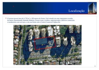 Localização

•   O terreno possui área de 6.720 m² e 100 metros de frente. Está situado em uma importante avenida
    do bairro, denominada Alameda Madeira. Possui como vizinhos, supermercados, edifícios comerciais
    e residenciais com serviços, e em sua frente está o Centro Comercial Alphaville.




                                       5055




                                                                                                         4
 