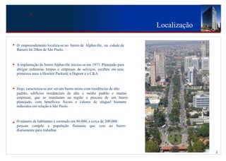 Localização

•   O empreendimento localiza-se no bairro de Alphaville, na cidade de
    Barueri há 20km de São Paulo.



•   A implantação do bairro Alphaville iniciou-se em 1973. Planejado para
    abrigar indústrias limpas e empresas de serviços, recebeu em seus
    primeiros anos a Hewlett Packard, a Dupont e a C&A.



•   Hoje, caracteriza-se por ser um bairro misto com residências de alto
    padrão, edifícios residenciais de alto e médio padrão e muitas
    empresas, que se instalaram na região a procura de um bairro
    planejado, com benefícios fiscais e valores de aluguel bastante
    reduzidos em relação a São Paulo.



•   O número de habitantes é estimado em 80.000, e cerca de 200.000
    pessoas compõe a população flutuante que vem ao bairro
    diariamente para trabalhar.




                                                                                          2
 