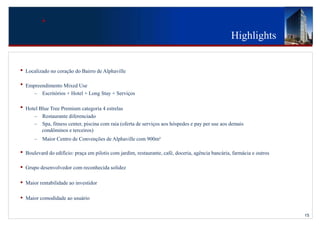 Highlights


•   Localizado no coração do Bairro de Alphaville

•   Empreendimento Mixed Use
       – Escritórios + Hotel + Long Stay + Serviços

•   Hotel Blue Tree Premium categoria 4 estrelas
       – Restaurante diferenciado
       – Spa, fitness center, piscina com raia (oferta de serviços aos hóspedes e pay per use aos demais
           condôminos e terceiros)
                                         5055
        – Maior Centro de Convenções de Alphaville com 900m²

•   Boulevard do edifício: praça em pilotis com jardim, restaurante, café, doceria, agência bancária, farmácia e outros

•   Grupo desenvolvedor com reconhecida solidez

•   Maior rentabilidade ao investidor

•   Maior comodidade ao usuário


                                                                                                                          15
 
