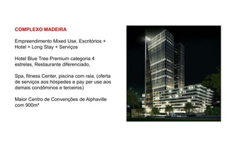 COMPLEXO MADEIRA

Empreendimento Mixed Use, Escritórios +
Hotel + Long Stay + Serviços

Hotel Blue Tree Premium categoria 4
estrelas, Restaurante diferenciado,

Spa, fitness Center, piscina com raia, (oferta
de serviços aos hóspedes e pay per use aos
demais condôminos e terceiros)

Maior Centro de Convenções de Alphaville
com 900m²
 