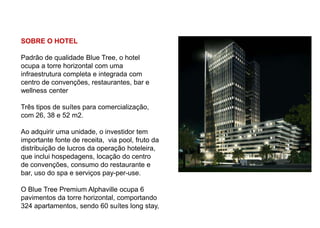 SOBRE O HOTEL

Padrão de qualidade Blue Tree, o hotel
ocupa a torre horizontal com uma
infraestrutura completa e integrada com
centro de convenções, restaurantes, bar e
wellness center

Três tipos de suítes para comercialização,
com 26, 38 e 52 m2.

Ao adquirir uma unidade, o investidor tem
importante fonte de receita, via pool, fruto da
distribuição de lucros da operação hoteleira,
que inclui hospedagens, locação do centro
de convenções, consumo do restaurante e
bar, uso do spa e serviços pay-per-use.

O Blue Tree Premium Alphaville ocupa 6
pavimentos da torre horizontal, comportando
324 apartamentos, sendo 60 suítes long stay,
 