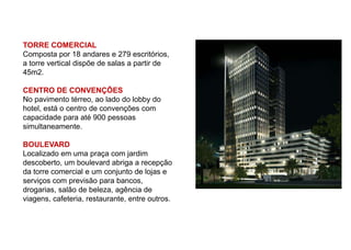 TORRE COMERCIAL
Composta por 18 andares e 279 escritórios,
a torre vertical dispõe de salas a partir de
45m2.

CENTRO DE CONVENÇÕES
No pavimento térreo, ao lado do lobby do
hotel, está o centro de convenções com
capacidade para até 900 pessoas
simultaneamente.

BOULEVARD
Localizado em uma praça com jardim
descoberto, um boulevard abriga a recepção
da torre comercial e um conjunto de lojas e
serviços com previsão para bancos,
drogarias, salão de beleza, agência de
viagens, cafeteria, restaurante, entre outros.
 