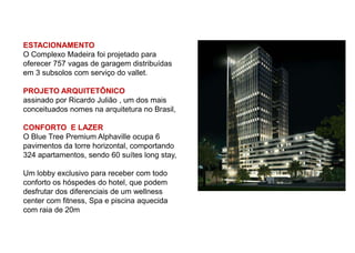 ESTACIONAMENTO
O Complexo Madeira foi projetado para
oferecer 757 vagas de garagem distribuídas
em 3 subsolos com serviço do vallet.

PROJETO ARQUITETÔNICO
assinado por Ricardo Julião , um dos mais
conceituados nomes na arquitetura no Brasil,

CONFORTO E LAZER
O Blue Tree Premium Alphaville ocupa 6
pavimentos da torre horizontal, comportando
324 apartamentos, sendo 60 suítes long stay,

Um lobby exclusivo para receber com todo
conforto os hóspedes do hotel, que podem
desfrutar dos diferenciais de um wellness
center com fitness, Spa e piscina aquecida
com raia de 20m
 