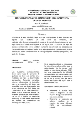 UNIVERSIDAD CENTRAL DEL ECUADOR
FACULTAD DE CIENCIAS QUÍMICAS
LABORATORIO DE Q.A. CUANTITATIVA II
COMPLEXOMETRIAPARTE II: DETERMINACIÓN DE LADUREZATOTAL,
CÁLCICA Y MAGNÉSICA
Ruiz P*, Caicedo C.
pablo_ruizc29@hotmail.com
Realizado: 29/04/16 Enviado: 06/05/16
Resumen
En química, el agua calcárea o agua dura por contraposición al agua blanda— es
aquella que contiene un alto nivel de minerales, en
particular sales de magnesio y calcio. A veces se da como límite para denominar a un
agua como dura una dureza superior a 120 mgCaCO3/L. La dureza del agua se
expresa normalmente como cantidad equivalente de carbonato de calcio (aunque
propiamente esta sal no se encuentre en el agua) y se calcula, genéricamente, a partir
de la suma de las concentraciones de calcio y magnesio existentes (miligramos) por
cada litro de agua.
Palabras clave: titulación,
complexometría, EDTA, pH.
Introducción
Las titulaciones complexométricas
tienen como base la formación de
quelatos, es decir que ciertos iones
metálicos se fijan a determinados
compuestos formando complejos
internos hidrosolubles no disociados
que a un específico pH tienen una
estabilidad muy alta. Los quelatos son
iones complejos, es decir iones que
contienen un átomo o ion rodeado por
varios iones o moléculas neutras. Las
especies químicas que están alrededor
de un ion o átomo se denominan
ligandos y se unen a este dependiendo
del número de coordinación del
mismo.(Lipa Cintya, 2015)
En la presente práctica se hizo uso de
la volumetría complexométrica para la
determinación de la dureza total,
cálcica y magnésica utilizando EDTA
con una concentración de 0,0102M,
para establecer su concentración real,
donde la dureza cálcica se determinó a
un pH 13, y se hizo uso del NaOH
como precipitante del Mg2+ para la
determinación total.
Los objetivos de esta práctica son:
 Determinar la dureza total,
cálcica y magnésica de una
muestra de agua de tomada de
una piscina pública.
 Determinar la presencia de
cationes metálicos en la
muestra de agua utilizando
EDTA de concentración
0,009M.
 