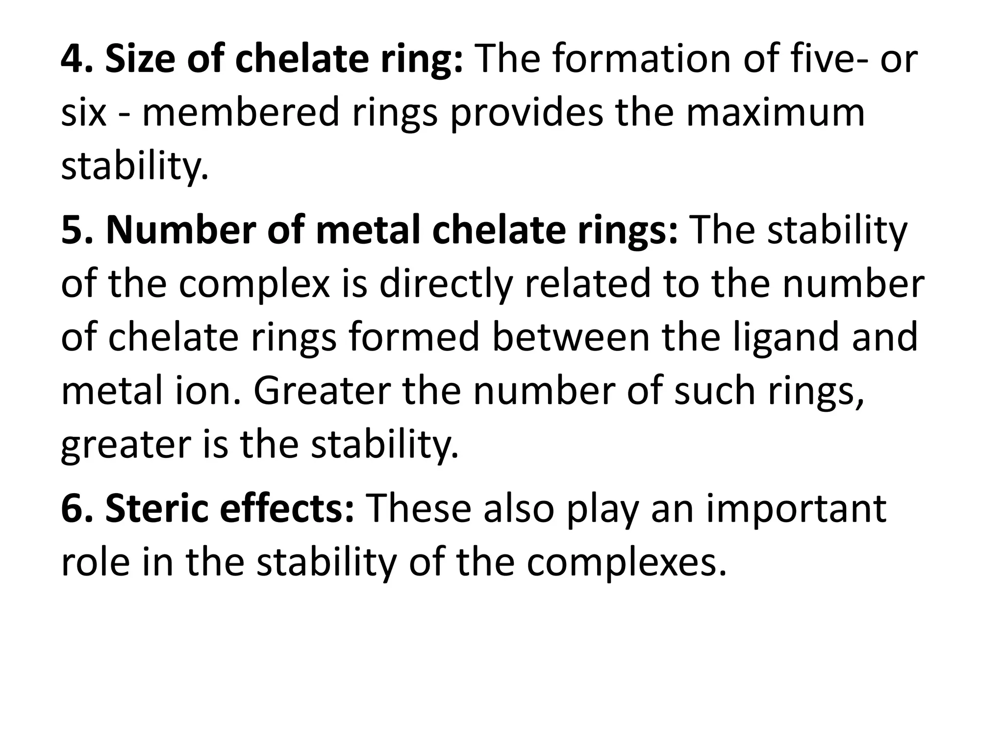 4. Size of chelate ring: The formation of five- or
six - membered rings provides the maximum
stability.
5. Number of metal chelate rings: The stability
of the complex is directly related to the number
of chelate rings formed between the ligand and
metal ion. Greater the number of such rings,
greater is the stability.
6. Steric effects: These also play an important
role in the stability of the complexes.
 