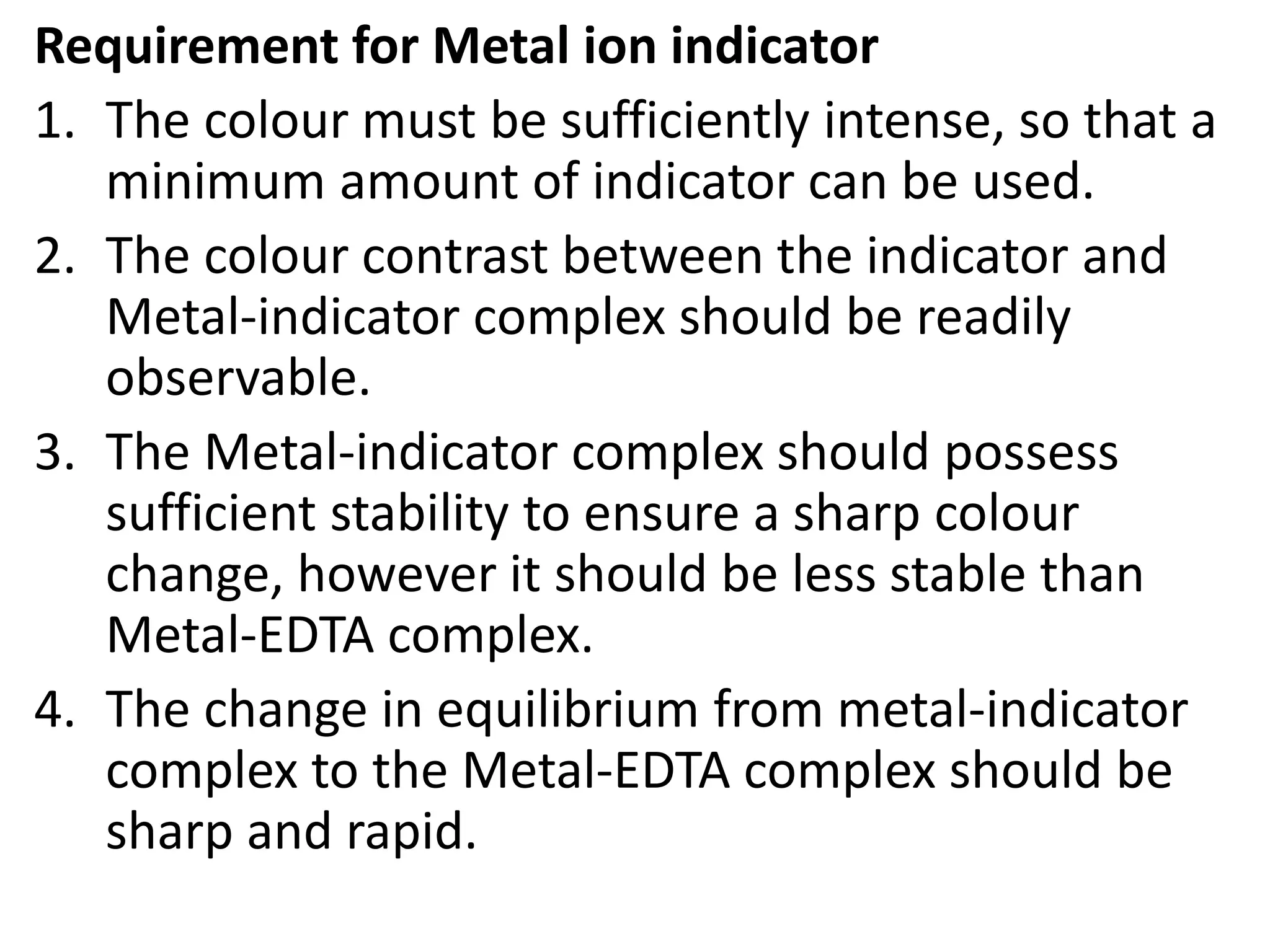 Requirement for Metal ion indicator
1. The colour must be sufficiently intense, so that a
minimum amount of indicator can be used.
2. The colour contrast between the indicator and
Metal-indicator complex should be readily
observable.
3. The Metal-indicator complex should possess
sufficient stability to ensure a sharp colour
change, however it should be less stable than
Metal-EDTA complex.
4. The change in equilibrium from metal-indicator
complex to the Metal-EDTA complex should be
sharp and rapid.
 