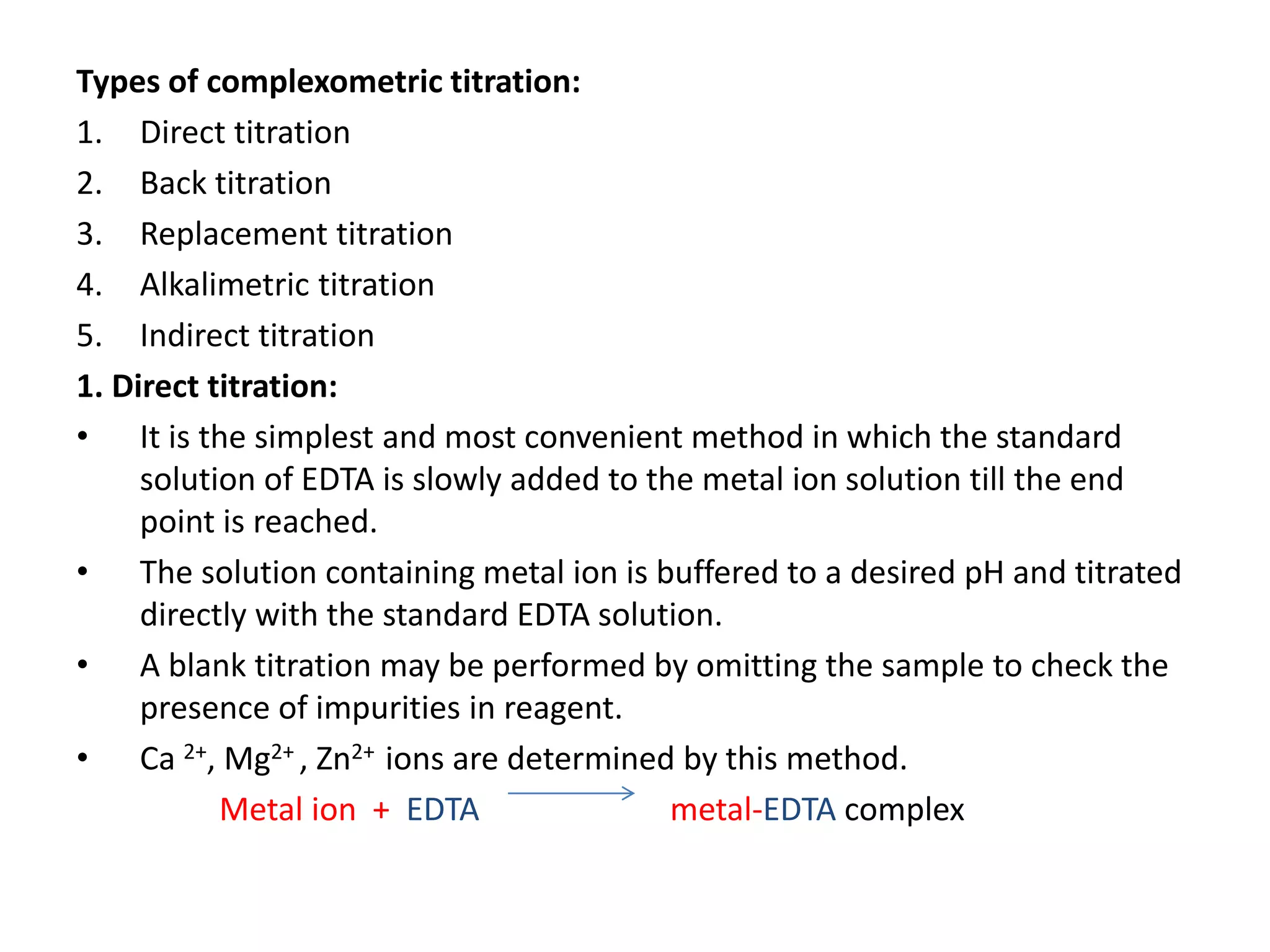 Types of complexometric titration:
1. Direct titration
2. Back titration
3. Replacement titration
4. Alkalimetric titration
5. Indirect titration
1. Direct titration:
• It is the simplest and most convenient method in which the standard
solution of EDTA is slowly added to the metal ion solution till the end
point is reached.
• The solution containing metal ion is buffered to a desired pH and titrated
directly with the standard EDTA solution.
• A blank titration may be performed by omitting the sample to check the
presence of impurities in reagent.
• Ca 2+, Mg2+ , Zn2+ ions are determined by this method.
Metal ion + EDTA metal-EDTA complex
 