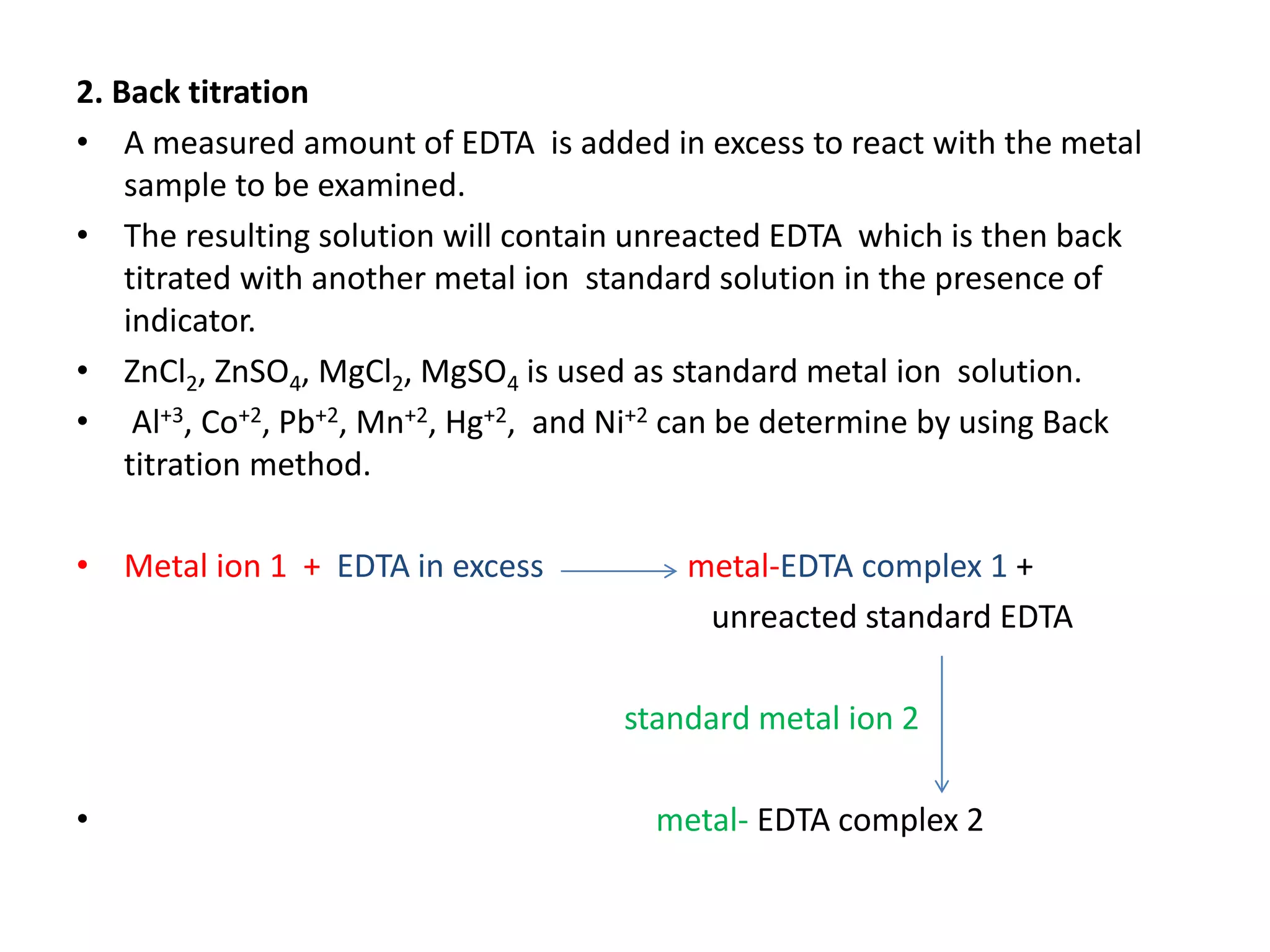 2. Back titration
• A measured amount of EDTA is added in excess to react with the metal
sample to be examined.
• The resulting solution will contain unreacted EDTA which is then back
titrated with another metal ion standard solution in the presence of
indicator.
• ZnCl2, ZnSO4, MgCl2, MgSO4 is used as standard metal ion solution.
• Al+3, Co+2, Pb+2, Mn+2, Hg+2, and Ni+2 can be determine by using Back
titration method.
• Metal ion 1 + EDTA in excess metal-EDTA complex 1 +
unreacted standard EDTA
standard metal ion 2
• metal- EDTA complex 2
 