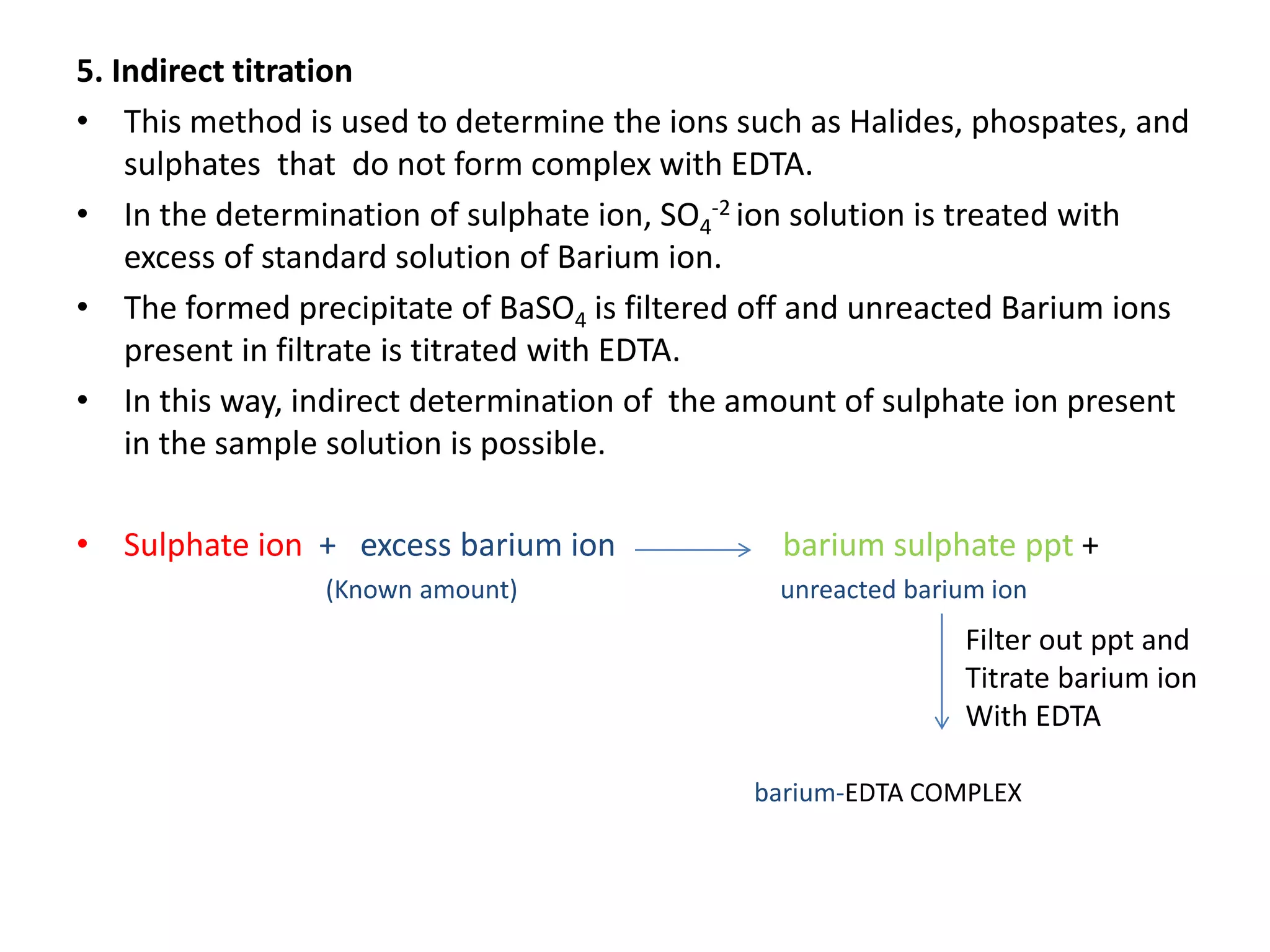 5. Indirect titration
• This method is used to determine the ions such as Halides, phospates, and
sulphates that do not form complex with EDTA.
• In the determination of sulphate ion, SO4
-2 ion solution is treated with
excess of standard solution of Barium ion.
• The formed precipitate of BaSO4 is filtered off and unreacted Barium ions
present in filtrate is titrated with EDTA.
• In this way, indirect determination of the amount of sulphate ion present
in the sample solution is possible.
• Sulphate ion + excess barium ion barium sulphate ppt +
(Known amount) unreacted barium ion
barium-EDTA COMPLEX
Filter out ppt and
Titrate barium ion
With EDTA
 