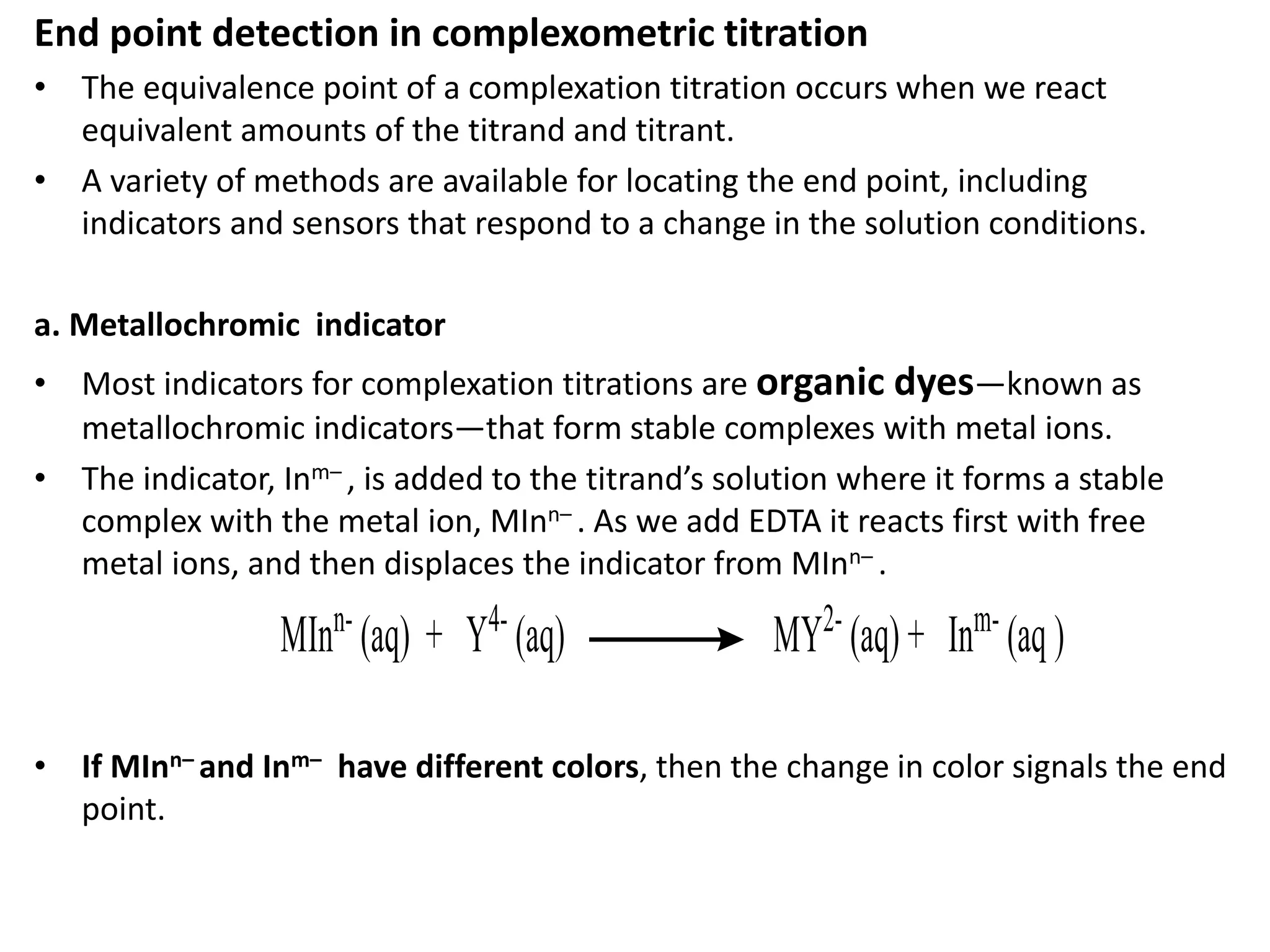 End point detection in complexometric titration
• The equivalence point of a complexation titration occurs when we react
equivalent amounts of the titrand and titrant.
• A variety of methods are available for locating the end point, including
indicators and sensors that respond to a change in the solution conditions.
a. Metallochromic indicator
• Most indicators for complexation titrations are organic dyes—known as
metallochromic indicators—that form stable complexes with metal ions.
• The indicator, Inm– , is added to the titrand’s solution where it forms a stable
complex with the metal ion, MInn– . As we add EDTA it reacts first with free
metal ions, and then displaces the indicator from MInn– .
• If MInn– and Inm– have different colors, then the change in color signals the end
point.
 