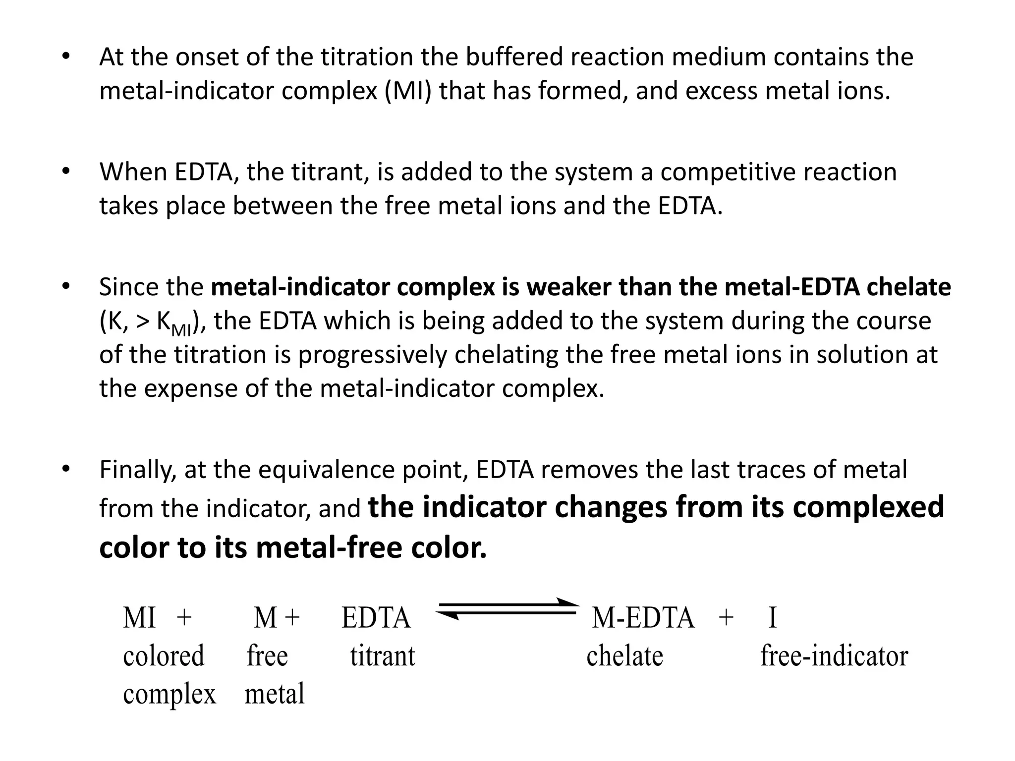 • At the onset of the titration the buffered reaction medium contains the
metal-indicator complex (MI) that has formed, and excess metal ions.
• When EDTA, the titrant, is added to the system a competitive reaction
takes place between the free metal ions and the EDTA.
• Since the metal-indicator complex is weaker than the metal-EDTA chelate
(K, > KMI), the EDTA which is being added to the system during the course
of the titration is progressively chelating the free metal ions in solution at
the expense of the metal-indicator complex.
• Finally, at the equivalence point, EDTA removes the last traces of metal
from the indicator, and the indicator changes from its complexed
color to its metal-free color.
 