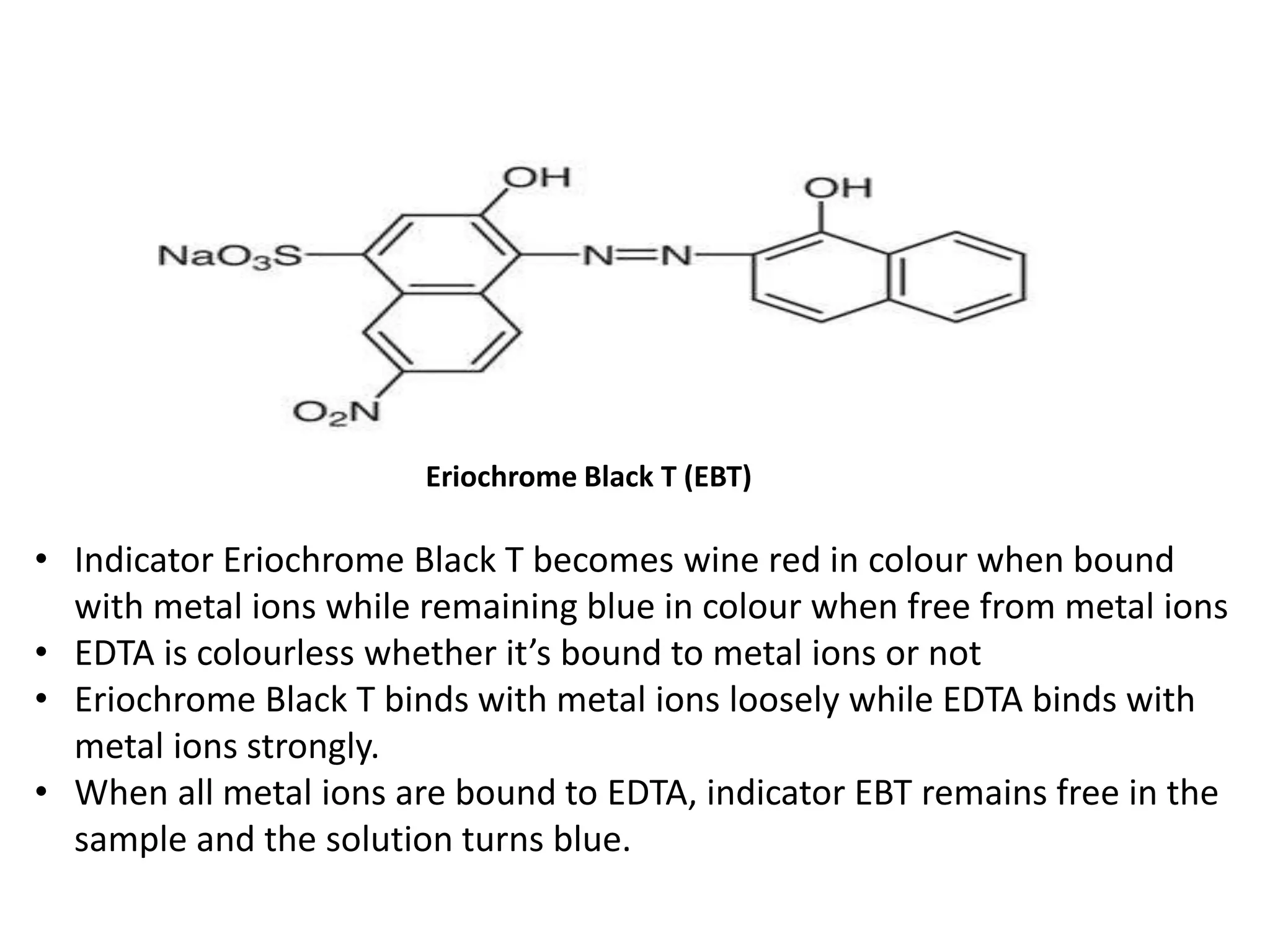 Eriochrome Black T (EBT)
• Indicator Eriochrome Black T becomes wine red in colour when bound
with metal ions while remaining blue in colour when free from metal ions
• EDTA is colourless whether it’s bound to metal ions or not
• Eriochrome Black T binds with metal ions loosely while EDTA binds with
metal ions strongly.
• When all metal ions are bound to EDTA, indicator EBT remains free in the
sample and the solution turns blue.
 