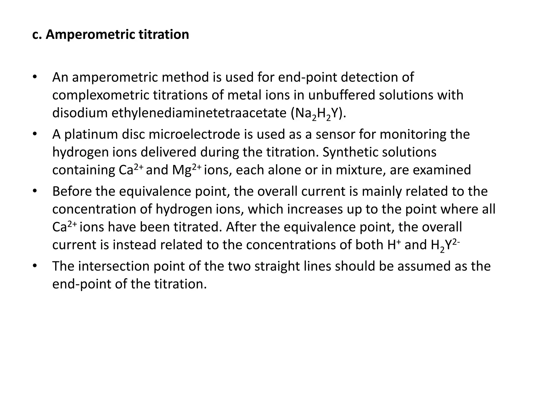 c. Amperometric titration
• An amperometric method is used for end-point detection of
complexometric titrations of metal ions in unbuffered solutions with
disodium ethylenediaminetetraacetate (Na2H2Y).
• A platinum disc microelectrode is used as a sensor for monitoring the
hydrogen ions delivered during the titration. Synthetic solutions
containing Ca2+ and Mg2+ ions, each alone or in mixture, are examined
• Before the equivalence point, the overall current is mainly related to the
concentration of hydrogen ions, which increases up to the point where all
Ca2+ ions have been titrated. After the equivalence point, the overall
current is instead related to the concentrations of both H+ and H2Y2-
• The intersection point of the two straight lines should be assumed as the
end-point of the titration.
 