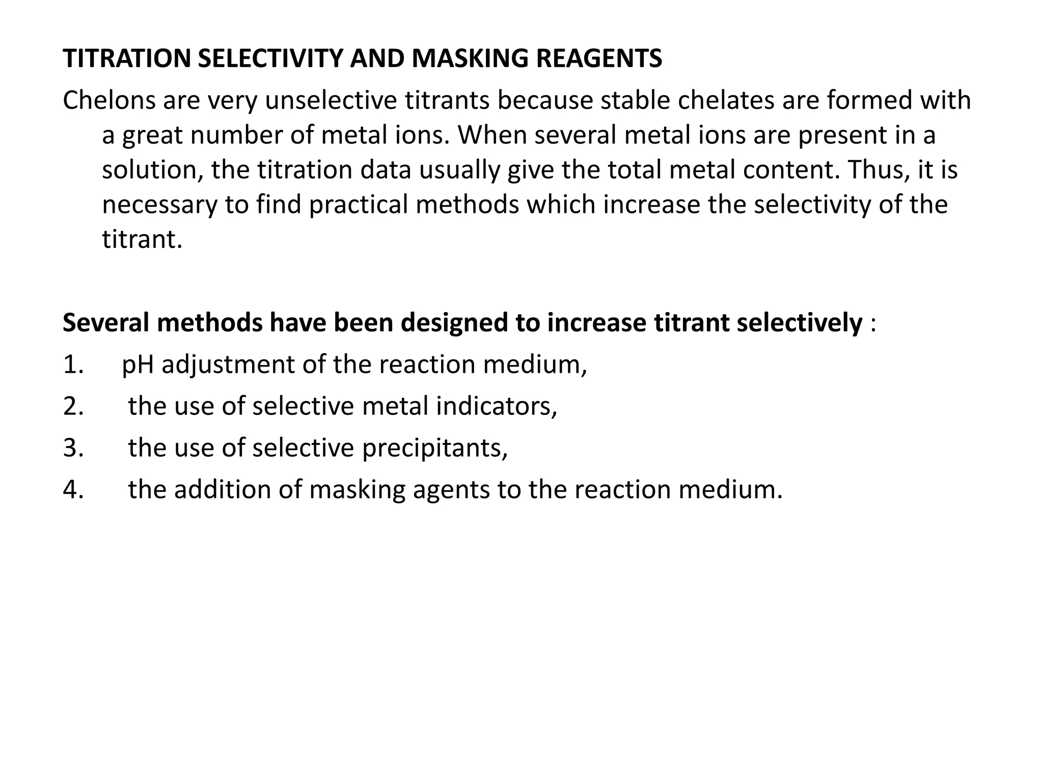 TITRATION SELECTIVITY AND MASKING REAGENTS
Chelons are very unselective titrants because stable chelates are formed with
a great number of metal ions. When several metal ions are present in a
solution, the titration data usually give the total metal content. Thus, it is
necessary to find practical methods which increase the selectivity of the
titrant.
Several methods have been designed to increase titrant selectively :
1. pH adjustment of the reaction medium,
2. the use of selective metal indicators,
3. the use of selective precipitants,
4. the addition of masking agents to the reaction medium.
 