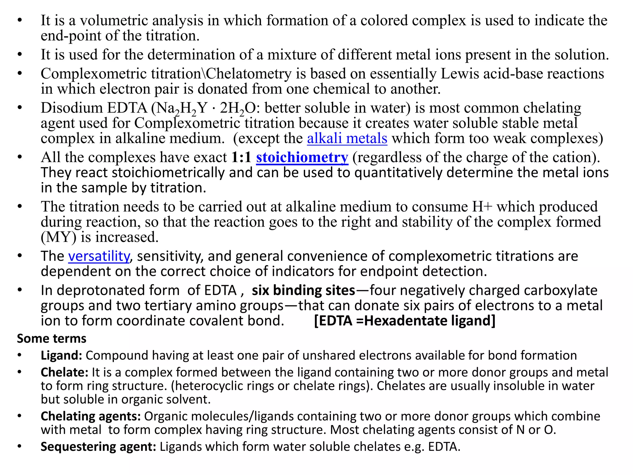 • It is a volumetric analysis in which formation of a colored complex is used to indicate the
end-point of the titration.
• It is used for the determination of a mixture of different metal ions present in the solution.
• Complexometric titrationChelatometry is based on essentially Lewis acid-base reactions
in which electron pair is donated from one chemical to another.
• Disodium EDTA (Na2H2Y ⋅ 2H2O: better soluble in water) is most common chelating
agent used for Complexometric titration because it creates water soluble stable metal
complex in alkaline medium. (except the alkali metals which form too weak complexes)
• All the complexes have exact 1:1 stoichiometry (regardless of the charge of the cation).
They react stoichiometrically and can be used to quantitatively determine the metal ions
in the sample by titration.
• The titration needs to be carried out at alkaline medium to consume H+ which produced
during reaction, so that the reaction goes to the right and stability of the complex formed
(MY) is increased.
• The versatility, sensitivity, and general convenience of complexometric titrations are
dependent on the correct choice of indicators for endpoint detection.
• In deprotonated form of EDTA , six binding sites—four negatively charged carboxylate
groups and two tertiary amino groups—that can donate six pairs of electrons to a metal
ion to form coordinate covalent bond. [EDTA =Hexadentate ligand]
Some terms
• Ligand: Compound having at least one pair of unshared electrons available for bond formation
• Chelate: It is a complex formed between the ligand containing two or more donor groups and metal
to form ring structure. (heterocyclic rings or chelate rings). Chelates are usually insoluble in water
but soluble in organic solvent.
• Chelating agents: Organic molecules/ligands containing two or more donor groups which combine
with metal to form complex having ring structure. Most chelating agents consist of N or O.
• Sequestering agent: Ligands which form water soluble chelates e.g. EDTA.
 