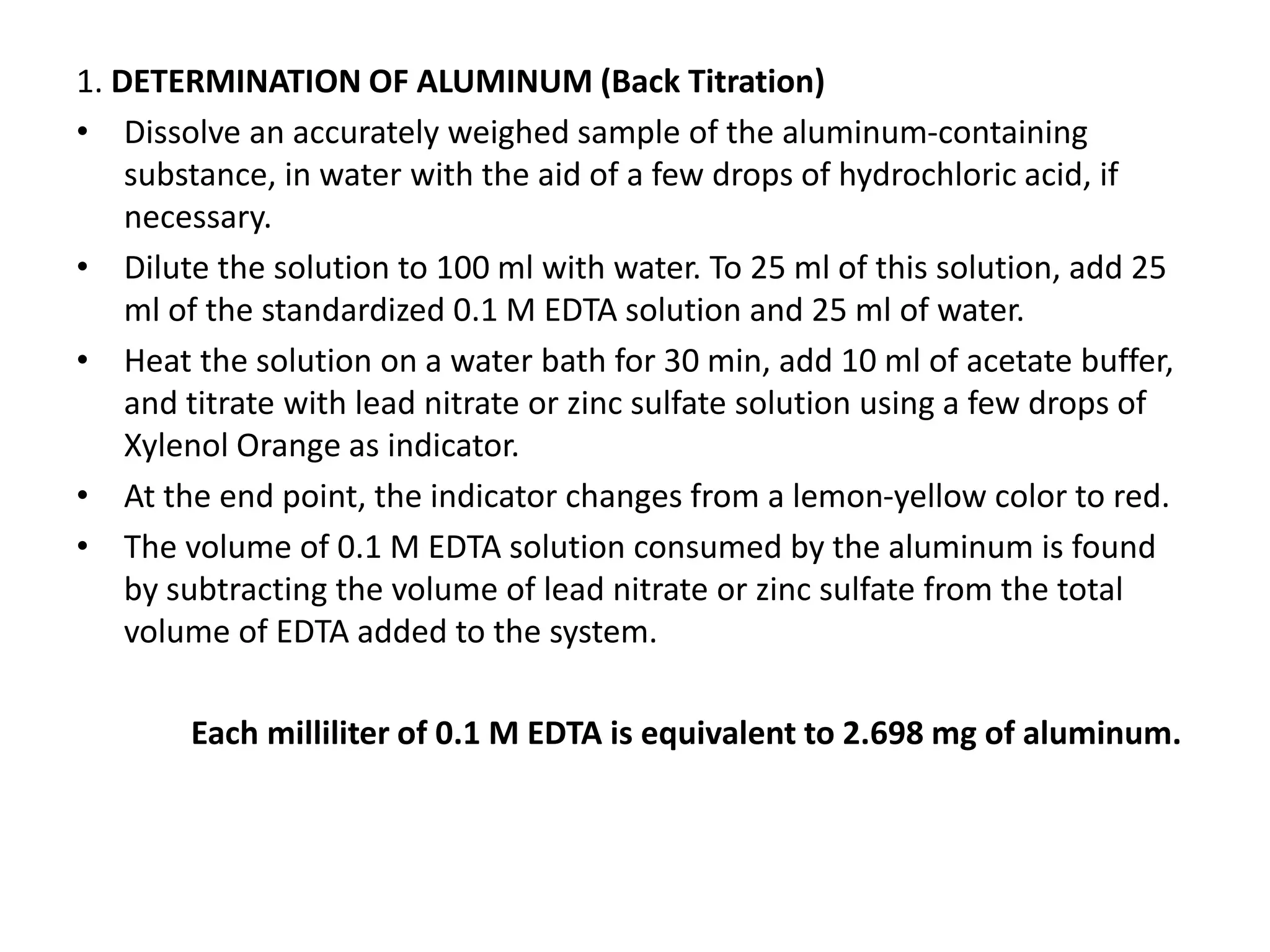 1. DETERMINATION OF ALUMINUM (Back Titration)
• Dissolve an accurately weighed sample of the aluminum-containing
substance, in water with the aid of a few drops of hydrochloric acid, if
necessary.
• Dilute the solution to 100 ml with water. To 25 ml of this solution, add 25
ml of the standardized 0.1 M EDTA solution and 25 ml of water.
• Heat the solution on a water bath for 30 min, add 10 ml of acetate buffer,
and titrate with lead nitrate or zinc sulfate solution using a few drops of
Xylenol Orange as indicator.
• At the end point, the indicator changes from a lemon-yellow color to red.
• The volume of 0.1 M EDTA solution consumed by the aluminum is found
by subtracting the volume of lead nitrate or zinc sulfate from the total
volume of EDTA added to the system.
Each milliliter of 0.1 M EDTA is equivalent to 2.698 mg of aluminum.
 