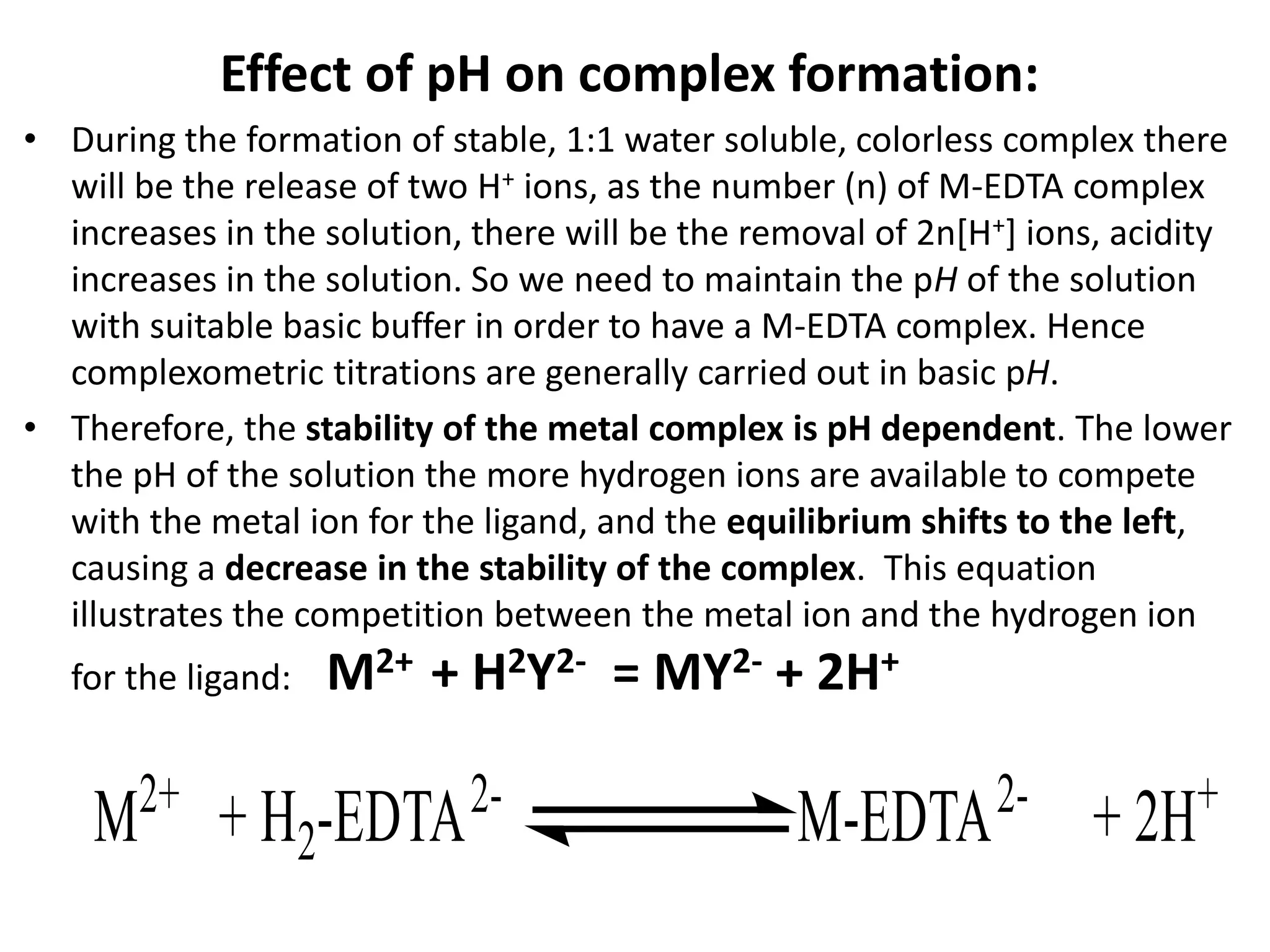 Effect of pH on complex formation:
• During the formation of stable, 1:1 water soluble, colorless complex there
will be the release of two H+ ions, as the number (n) of M-EDTA complex
increases in the solution, there will be the removal of 2n[H+] ions, acidity
increases in the solution. So we need to maintain the pH of the solution
with suitable basic buffer in order to have a M-EDTA complex. Hence
complexometric titrations are generally carried out in basic pH.
• Therefore, the stability of the metal complex is pH dependent. The lower
the pH of the solution the more hydrogen ions are available to compete
with the metal ion for the ligand, and the equilibrium shifts to the left,
causing a decrease in the stability of the complex. This equation
illustrates the competition between the metal ion and the hydrogen ion
for the ligand: M2+ + H2Y2- = MY2- + 2H+
 