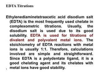1
EDTA Titrations
Ethylenediaminetetraacetic acid disodium salt
(EDTA) is the most frequently used chelate in
complexometric titrations. Usually, the
disodium salt is used due to its good
solubility. EDTA is used for titrations of
divalent and polyvalent metal ions. The
stoichiometry of EDTA reactions with metal
ions is usually 1:1. Therefore, calculations
involved are simple and straightforward.
Since EDTA is a polydentate ligand, it is a
good chelating agent and its chelates with
metal ions have good stability.
 