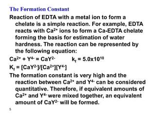5
The Formation Constant
Reaction of EDTA with a metal ion to form a
chelate is a simple reaction. For example, EDTA
reacts with Ca2+ ions to form a Ca-EDTA chelate
forming the basis for estimation of water
hardness. The reaction can be represented by
the following equation:
Ca2+ + Y4- = CaY2- kf = 5.0x1010
Kf = [CaY2-]/[Ca2+][Y4-]
The formation constant is very high and the
reaction between Ca2+ and Y4- can be considered
quantitative. Therefore, if equivalent amounts of
Ca2+ and Y4- were mixed together, an equivalent
amount of CaY2- will be formed.
 