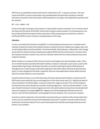 EDTA formsan octahedral complex withmost2+ metal cations,M2+
, inaqueoussolution.The main
reasonthat EDTA isusedso extensivelyinthe standardizationof metal cationsolutionsisthatthe
formationconstantformostmetal cation-EDTA complexesisveryhigh,meaningthatthe equilibriumfor
the reaction:
M2+
+ H4Y → MH2Y + 2H+
liesfarto the right.Carryingout the reactionina basicbuffersolutionremovesH+
as itis formed,which
alsofavorsthe formationof the EDTA-metal cationcomplex reactionproduct.Formostpurposesitcan
be consideredthatthe formationof the metal cation-EDTA complex goestocompletion,andthisis
chieflywhyEDTA isusedintitrations/standardizationsof thistype.
Indicators
To carry outmetal cationtitrationsusingEDTA,it isalmostalwaysnecessarytouse a complex metric
indicatortodetermine whenthe endpointhasbeenreached.Commonindicatorsare organic dyessuch
as Fast SulphonBlack,Eriochrome BlackT,Eriochrome RedB, PattonReeder,orMurexide.Colorchange
showsthat the indicatorhasbeendisplaced(usuallybyEDTA) fromthe metal cationsinsolutionwhen
the endpointhas beenreached.Thus,the free indicator(ratherthanthe metal complex) servesasthe
endpointindicator.
Water hardnessisa measure of the amountof calciumandmagnesiumsaltsdissolvedinwater.There
are no healthhazardsassociatedwithwater hardness,however,hardwatercausesscale,aswell asthe
reducedlatheringof soaps.Hardwatershouldbe notusedfor washing(itreduceseffectivenessof
detergents) norinwaterheatersandkitchenapplianceslike coffee makers(thatcanbe destroyed by
scale).Itisalso notgood forfishtanks.In general,there are manyapplicationswhere abilitytoeasily
determine waterhardnessisveryimportant.
Complexometrictitrationisone of the bestwaysof measuringtotal waterhardness.AtpHaround 10
EDTA easilyreactswithbothcalciumandmagnesiuminthe same molarratio(1:1). Stabilityconstantof
calciumcomplex isalittle bithigher,socalciumreactsfirst,magnesiumlater.Thus,forthe endpoint,
we shoulduse the same indicatorwe use when titratingmagnesium - thatisEriochrome BlackT. In the
case of waterthat doesn'tcontainmagnesiumatall,tobe able todetectendpointwe shouldaddsmall
amountof magnesiumcomplex MgEDTA2+.Magnesiumwill be displacedbyidentical amountof
calcium,andit will be titratedlater,notchangingfinal result.However,thisisaveryrare situation.
If solutionscontain carbonates,theyshouldbe removedastheycaninterfere withendpointdetection.
To do so we can acidifythe solutionwithhydrochloricacid,boil it,andthenneutralize withammonia.
Small excessof ammoniadoesn'thurt,aswe finallyaddammoniabufferandchange of pH by several
tenthsisnot a problem.
 