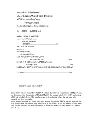 MH2O=5ml*0.01M/40ml
MH2O=0.o0125M, and from this data
MOLE of H2O=MH2O*VH2O
=0.00005mole
Reactions taking place during titration are:
Ca2+ + EDTA4- → CaEDTA2- and
Mg2+ + EDTA4- → MgEDTA2-
MCa2+=MEDTA*VEDTA/V sample
=0.01M*5ml/45ml
=0.0011M……………………………………………………..Ans
AND, from the reaction
nEDTA=nCa2
nEDTA=5ml*0.01M
=0.05mmole Thus,
I, ( m mole/L H2O)=0.05mmole/0.04L
=1.25mmole/l H2O…………………………………………………..Ans
II, mg/L H2O=1.25mmole/L H2O*100mg/mmole
=125mg/L H2O…………………………………………………………………….Ans
III,(125mg/L H2O)*(1L H2O/1000ml H2O)*(1ml H2O/1g H2O)*(1g/1000mg)
=125ppm……………………………………………………………………………………………….Ans
RESULTS AND DISCUSSION
In our first work, we standardize the EDTA solution by unknown concentration of MgSO4 and,
we determined that the molarity of 10ml of MgSO4 that reacted with 0.01M EDTA and volume
of 16.4ml is to be 0.016M. This was happened at the end point, where the red wine color
changed into deep blue color.
In our second lab work we , titrate hard water against the standard EDTA, and we observed that
here the end point reach fastly ,only by addition of 5ml of EDTA into the solution of hard water.
And also we observed that from 0.05mmole of water and volume of 40ml, there is 1.25mmole
Ca2+ /L H2O.
 