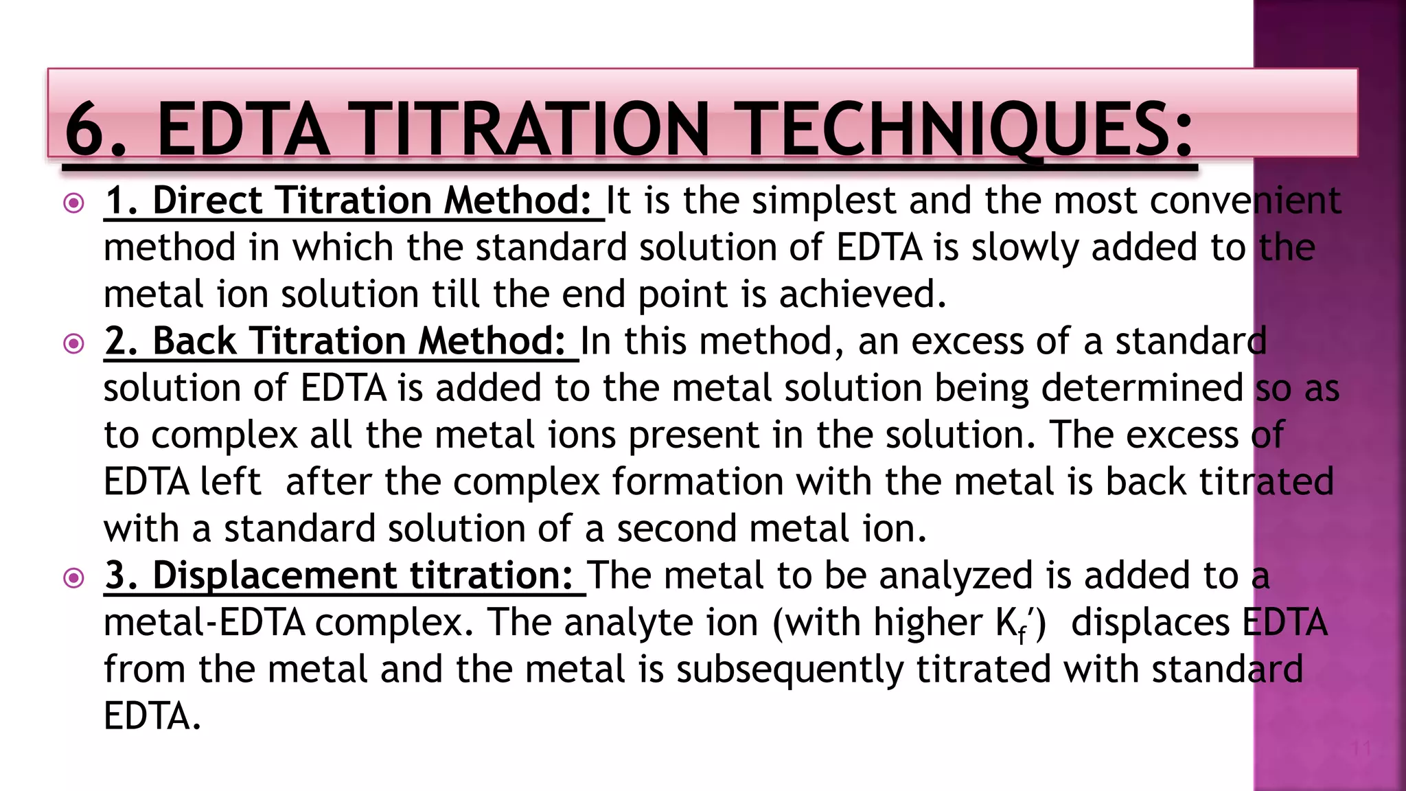  1. Direct Titration Method: It is the simplest and the most convenient
method in which the standard solution of EDTA is slowly added to the
metal ion solution till the end point is achieved.
 2. Back Titration Method: In this method, an excess of a standard
solution of EDTA is added to the metal solution being determined so as
to complex all the metal ions present in the solution. The excess of
EDTA left after the complex formation with the metal is back titrated
with a standard solution of a second metal ion.
 3. Displacement titration: The metal to be analyzed is added to a
metal-EDTA complex. The analyte ion (with higher Kf′) displaces EDTA
from the metal and the metal is subsequently titrated with standard
EDTA.
11
 
