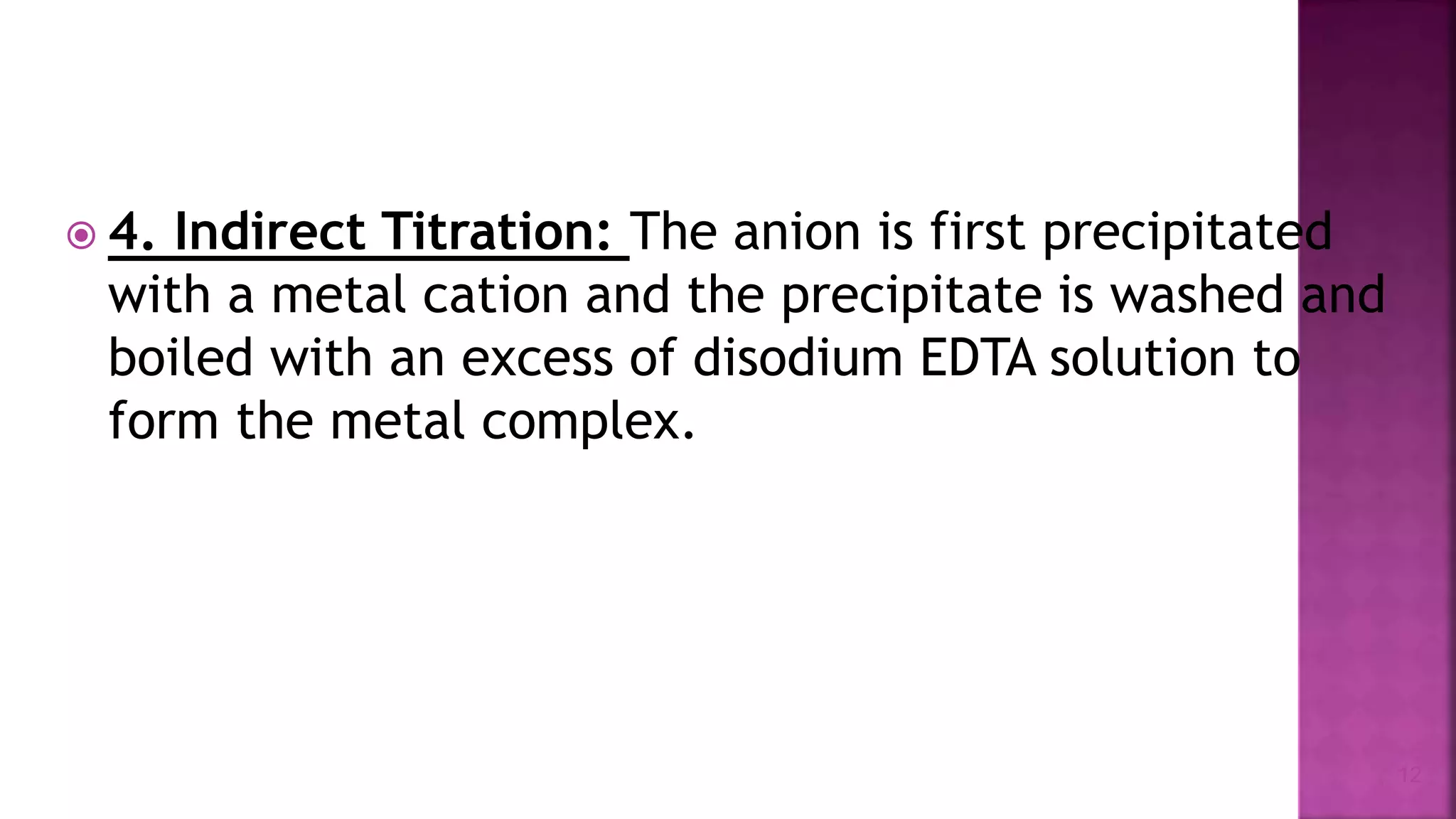  4. Indirect Titration: The anion is first precipitated
with a metal cation and the precipitate is washed and
boiled with an excess of disodium EDTA solution to
form the metal complex.
12
 