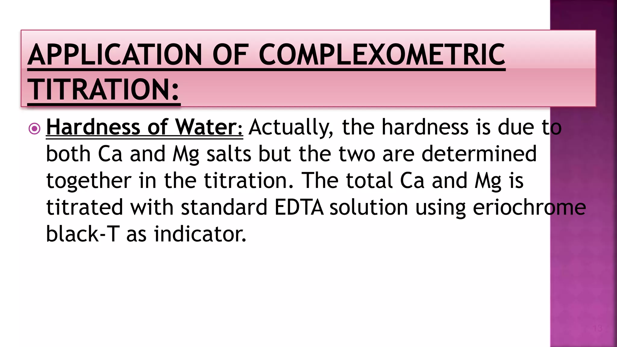  Hardness of Water: Actually, the hardness is due to
both Ca and Mg salts but the two are determined
together in the titration. The total Ca and Mg is
titrated with standard EDTA solution using eriochrome
black-T as indicator.
13
 